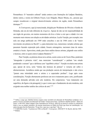 102
Pernambuco. O “mensário cultural” ainda contava com ilustrações de Ladjane Bandeira,
dentre outros, e textos de Gilberto Freyre, Luiz Delgado, Mauro Mouta, etc., pessoas que
sempre ressaltavam o original desenvolvimento artístico da região, tendo Pernambuco
destaque.216
A Contraponto, aqui já mencionada, dirigida por Waldemar de Oliveira e Gastão de
Holanda, não era de todo diferente da Arquivos. Apesar de não ser de responsabilidade de
um órgão do governo, em muitos momentos ela leva o leitor a crer que a cidade vive um
momento mais intenso em relação as atividades artísticas. Lucilo Varejão, por exemplo, tem
nela um artigo publicado em 1949 onde concebeu o ano de 1948 como o de “maior
movimento em pintura no Recife”, e, para demostrar isso, mencionou variados artistas que
passaram fazendo exposição pela cidade, fossem estrangeiros, nacionais (mas de outros
estados) e locais. Aproveitou, ainda, para fazer análise desses artistas, julgando seus estilos
e técnicas, entre os quais estava Ladjane Bandeira.217
Para Varejão, as pinturas dessa nova artista, assim como as de Cícero Dias, poderiam
“desagradar à primeira vista”, mas mereciam “consideração” e pediam “um estudo
ponderado e sensato” que o definisse com “equilíbrio crítico”. Varejão revelaria uma artista
que, apesar de nova, seria “íntima das técnicas de pintura” e versaria até sobre o
abstracionismo. Acreditava ainda que sua produção carecia de interpretação e não criava
“jamais uma intimidade entre a artista e o espectador profano”. Logo após essas
considerações, Varejão abertamente professou um novo tratamento para a arte, justificando
ser uma demanda advinda com arte moderna. Ele conjecturou: “esse tratamento em
superfície, da figura e da paisagem[,] e que é como que o fundamento da arte moderna, está
exigindo uma melhor análise dos críticos de arte”.218
216
Sobre o cargo que Aderbal Jurema ocupou como secretário de educação de Pernambuco podemos ver a
notícia “O novo secretário de Educação do Estado: Tomou posse hoje, o professor Aderbal Jurema”. Diário da
Noite, 11/09/1954. Sobre Ladjane como ilustradora do Nordeste, além de ser possível verificar as referências
feitas a isso no próprio mensário, ela mesma mencionou no Diário da Noite que fazia tal contribuição, ver
entrevista para José do Patrocínio, “O que fui, o que sou, o que faço”. Op. cit.
217
VAREJÃO, Lucilo. “A pintura em 1948, no Recife”. Contraponto. ANO III Nº 10. Recife: abril de 1949.
218
Ibidem.
 