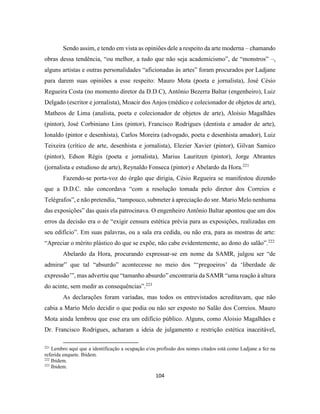 104
Sendo assim, e tendo em vista as opiniões dele a respeito da arte moderna – chamando
obras dessa tendência, “ou melhor, a tudo que não seja academicismo”, de “monstros” –,
alguns artistas e outras personalidades “aficionadas às artes” foram procurados por Ladjane
para darem suas opiniões a esse respeito: Mauro Mota (poeta e jornalista), José Césio
Regueira Costa (no momento diretor da D.D.C), Antônio Bezerra Baltar (engenheiro), Luiz
Delgado (escritor e jornalista), Moacir dos Anjos (médico e colecionador de objetos de arte),
Matheos de Lima (analista, poeta e colecionador de objetos de arte), Aloísio Magalhães
(pintor), José Corbiniano Lins (pintor), Francisco Rodrigues (dentista e amador de arte),
Ionaldo (pintor e desenhista), Carlos Moreira (advogado, poeta e desenhista amador), Luiz
Teixeira (crítico de arte, desenhista e jornalista), Elezier Xavier (pintor), Gilvan Samico
(pintor), Edson Régis (poeta e jornalista), Marius Lauritzen (pintor), Jorge Abrantes
(jornalista e estudioso de arte), Reynaldo Fonseca (pintor) e Abelardo da Hora.221
Fazendo-se porta-voz do órgão que dirigia, Césio Regueira se manifestou dizendo
que a D.D.C. não concordava “com a resolução tomada pelo diretor dos Correios e
Telégrafos”, e não pretendia, “tampouco, submeter à apreciação do snr. Mario Melo nenhuma
das exposições” das quais ela patrocinava. O engenheiro Antônio Baltar apontou que um dos
erros da decisão era o de “exigir censura estética prévia para as exposições, realizadas em
seu edifício”. Em suas palavras, ou a sala era cedida, ou não era, para as mostras de arte:
“Apreciar o mérito plástico do que se expõe, não cabe evidentemente, ao dono do salão”.222
Abelardo da Hora, procurando expressar-se em nome da SAMR, julgou ser “de
admirar” que tal “absurdo” acontecesse no meio dos “‘pregoeiros’ da ‘liberdade de
expressão’”, mas advertiu que “tamanho absurdo” encontraria da SAMR “uma reação à altura
do acinte, sem medir as consequências”.223
As declarações foram variadas, mas todos os entrevistados acreditavam, que não
cabia a Mario Melo decidir o que podia ou não ser exposto no Salão dos Correios. Mauro
Mota ainda lembrou que esse era um edifício público. Alguns, como Aloisio Magalhães e
Dr. Francisco Rodrigues, acharam a ideia de julgamento e restrição estética inaceitável,
221
Lembro aqui que a identificação a ocupação e/ou profissão dos nomes citados está como Ladjane a fez na
referida enquete. Ibidem.
222
Ibidem.
223
Ibidem.
 