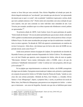 105
mesmo se fosse feita por uma comissão. Para Aloisio Magalhães tal atitude por parte do
diretor daquela instituição era “um absurdo”, por entender que arte deveria “ser representada
da maneira que se quer e se sente”, não se podendo “estabelecer regras para o artista, desde
que nem a própria natureza o faz”. Porém outros até concordam com uma avaliação do que
seria exposto, mas por uma comissão ou outro indivíduo mais entendido de arte. Luiz
Teixeira, por exemplo, acreditava que se as obras expostas não ofendessem a moral, podiam
ser apresentadas.224
Na primeira edição de ARTE, Lula Cardoso Ayres foi quem participou do quadro
“Entrevistado da Semana”. Ele era um pintor pernambucano que já atuava desde a década de
1920 e ganhava reconhecimento principalmente a partir das críticas positivas feitas a ele por
Gilberto Freyre. Os dois eram reconhecidos por pregar um tipo de modernismo vinculado à
terra, às raízes regionais. Na década de 1940 Lula aparecia constantemente em matérias da
revista Contraponto. Além disso, vale destacar que ele havia sido sócio da SAMR em seu
período inicial, assim como Freyre.225
Ainda nesse primeiro número da página de Ladjane, foi reproduzido um desenho de
Reynaldo Fonseca, por aquele momento frequentador do Atelier Coletivo. No subsequente,
era o de José Cláudio que aparecia, outro integrante do Atelier, além do mais no quadro
“Movimento Artístico” havia muitas informações sobre a SAMR, como a de que ela
continuava “trabalhando intensamente” e tinha “a realizar um vasto programa, além do que
já foi realizado”.226
Foi na página que majoritariamente os artistas do Atelier e da SAMR conseguiram
divulgar suas atividades. O programa mencionado por Ladjane seria, primeiro, a participação
em conjunto do pessoal do Atelier no XI Salão Anual de Pintura do Estado, “saindo-se com
cinco dos seus artistas premiados: Abelardo da Hora, José Cláudio, [...] Ionaldo, Gilvan
Samico e Ivan Albuquerque”; depois, a proposta feita, e aceita, ao professor da escola de
Belas Artes, José Maria de Albuquerque, para promover aos integrantes do Atelier – e outros
que se interessem – um curso de litografias, fazendo com que eles se habilitem para tomar
224
“ARTE. Enquete - a propósito de uma atitude absurda”. Diário da Noite, 29/01/1953, p.4.
225
“ARTE”. Diário da Noite, 06/11/1952, p. 8.
226
“ARTE”. Diário da Noite, 13/11/1952, p. 4.
 