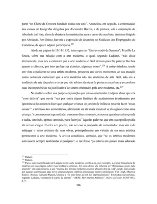 106
parte “no Clube da Gravura fundado ainda este ano”. Anunciou, em seguida, a continuação
dos cursos de fotografia dirigidos por Alexandre Berzin, e de pintura, sob a orientação de
Aberlado da Hora, além da abertura das matrículas para o curso de escultura, também dirigido
por Abelardo. Por último, haveria a exposição de desenhos no Sindicato dos Empregados do
Comércio, da qual Ladjane participaria.227
Ainda na página de 13/11/1952, interrogou ao “Entrevistado da Semana”, Murillo La
Greca, sobre sua relação com a arte moderna, o qual, segundo Ladjane, “não disse
diretamente, mas deu a entender que a arte moderna é fácil demais para lhe parecer tão boa
quanto a clássica, por isso prefere ser clássico, algumas vezes”.228
A entrevistadora, tendo
em vista considerar-se uma artista moderna, procurou em vários momentos de sua atuação
como colunista esclarecer que a arte moderna não era sinônimo de arte fácil, não era a
tendência de arte daqueles artistas que não sabiam técnicas de pintura e escultura e escondiam
suas incompetências na justificativa de serem orientados pela arte moderna, etc.229
Na matéria sobre sua própria exposição que estava ocorrendo, Ladjane disse que era
“com delícia” que ouvia “vez por outra algum fanático do academismo (certamente por
ignorância do assunto) dizer que qualquer criança de jardim de infância poderia fazer ‘essas
coisas’”, e retrucou tais comentários, afirmando ser até mais louvável se ela agisse como uma
criança, “com a mesma ingenuidade, o mesmo discernimento, a mesma ignorância abençoada
e sadia, sentindo, apenas sentindo, para fazer jus” àquelas palavras que em sua opinião podia
até ser um elogio. Ela fez ver, porém, não ser esse o propósito do comentador, mas sim o de
subjugar o valor artístico de suas obras, principalmente em virtude de ser uma estética
pertencente à arte moderna. A artista acreditava, contudo, que “se os artistas modernos
estivessem sempre realizando exposições”, o recifense “já estaria um pouco mais educado
227
Ibidem.
228
Ibidem.
229
Para a auto identificação de Ladjane com a arte moderna, verifica-se, por exemplo, a grande frequência de
matérias em sua página sobre essa tendência artística. Em uma delas, ela informa ter “demasiado gosto pelo
amarelo” em suas pinturas, e que “muitos dos artistas modernos usam e abusam dela [a cor]”, sendo mais usado
por aqueles que buscam algo novo, citando alguns célebres artistas que muito o utilizaram: Van Gogh, Maurice
Estève, Orozco, Edouard Pignon, Matisse e “os tons fortes do sol dos impressionistas”. Em todos esses artistas,
segundo Ladjane, “o amarelo é o grito de alarme”. “ARTE. Movimento Artístico”. Diário da Noite, 05/03/1953,
p. 8.
 