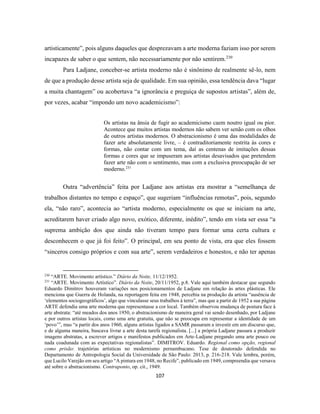 107
artisticamente”, pois alguns daqueles que desprezavam a arte moderna faziam isso por serem
incapazes de saber o que sentem, não necessariamente por não sentirem.230
Para Ladjane, conceber-se artista moderno não é sinônimo de realmente sê-lo, nem
de que a produção desse artista seja de qualidade. Em sua opinião, essa tendência dava “lugar
a muita chantagem” ou acobertava “a ignorância e preguiça de supostos artistas”, além de,
por vezes, acabar “impondo um novo academicismo”:
Os artistas na ânsia de fugir ao academicismo caem noutro igual ou pior.
Acontece que muitos artistas modernos não sabem ver senão com os olhos
de outros artistas modernos. O abstracionismo é uma das modalidades de
fazer arte absolutamente livre, – é contraditoriamente restrita às cores e
formas, não contar com um tema, daí as centenas de imitações dessas
formas e cores que se impuseram aos artistas desavisados que pretendem
fazer arte não com o sentimento, mas com a exclusiva preocupação de ser
moderno.231
Outra “advertência” feita por Ladjane aos artistas era mostrar a “semelhança de
trabalhos distantes no tempo e espaço”, que sugeriam “influências remotas”, pois, segundo
ela, “não raro”, acontecia ao “artista moderno, especialmente os que se iniciam na arte,
acreditarem haver criado algo novo, exótico, diferente, inédito”, tendo em vista ser essa “a
suprema ambição dos que ainda não tiveram tempo para formar uma certa cultura e
desconhecem o que já foi feito”. O principal, em seu ponto de vista, era que eles fossem
“sinceros consigo próprios e com sua arte”, serem verdadeiros e honestos, e não ter apenas
230
“ARTE. Movimento artístico.” Diário da Noite, 11/12/1952.
231
“ARTE. Movimento Artístico”. Diário da Noite, 20/11/1952, p.8. Vale aqui também destacar que segundo
Eduardo Dimitrov houveram variações nos posicionamentos de Ladjane em relação às artes plásticas. Ele
menciona que Guerra de Holanda, na reportagem feita em 1948, percebia na produção da artista “ausência de
‘elementos sociogeográficos’, algo que vinculasse seus trabalhos à terra”, mas que a partir de 1952 a sua página
ARTE defendia uma arte moderna que representasse a cor local. Também observou mudança de postura face à
arte abstrata: “até meados dos anos 1950, o abstracionismo de maneira geral vai sendo desenhado, por Ladjane
e por outros artistas locais, como uma arte gratuita, que não se preocupa em representar a identidade de um
‘povo’”, mas “a partir dos anos 1960, alguns artistas ligados a SAMR passaram a investir em um discurso que,
e de alguma maneira, buscava livrar a arte desta tarefa regionalista. [...] a própria Ladjane passara a produzir
imagens abstratas, a escrever artigos e manifestos publicados em Arte-Ladjane pregando uma arte pouco ou
nada coadunada com as expectativas regionalistas”. DIMITROV. Eduardo. Regional como opção, regional
como prisão: trajetórias artísticas no modernismo pernambucano. Tese de doutorado defendida no
Departamento de Antropologia Social da Universidade de São Paulo: 2013, p. 216-218. Vale lembra, porém,
que Lucilo Varejão em seu artigo “A pintura em 1948, no Recife”, publicado em 1949, compreendia que versava
até sobre o abstracionismo. Contraponto, op. cit., 1949.
 