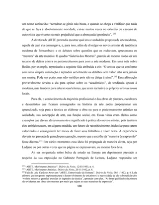 108
um nome conhecido: “acreditar-se gênio não basta, e quando se chega a verificar que nada
do que se faça é absolutamente novidade, cai-se muitas vezes no extremo do excesso de
autocrítica que é tanto ou mais prejudicial que a abençoada ignorância”. 232
A diretora de ARTE pretendia mostrar qual era a verdadeira proposta de arte moderna,
aquela da qual ela comungava, e, para isso, além de divulgar os novos artistas de tendência
moderna de Pernambuco e os debates sobre questões que os rodeavam, apresentava os
“mestres” da arte mundial. O quadro “Galeria dos Mestres”, parecia do mesmo modo ser um
recurso de defesa contra os preconceituosos para com a arte moderna. Em uma nota sobre
Rodin, por exemplo, reproduziu a seguinte fala atribuída a ele: “O artista que se conforme
com uma simples simulação e reproduz servilmente os detalhes sem valor, não será jamais
um mestre. Pode ser exato, mas não verídico pois não se dirige à alma”.233
Essa afirmação
provavelmente servira a ela para opinar sobre os “acadêmicos”, de tendência oposta à
moderna, mas também para educar seus leitores, que eram inclusive os próprios artistas novos
locais.
Para ela, o conhecimento da trajetória profissional e das obras de pintores, escultores
e desenhistas que ficaram consagrados na história da arte podia proporcionar um
aprendizado, seja para a técnica ao elaborar a obra ou para o posicionamento artístico na
sociedade, sua concepção de arte, sua função social, etc. Essas vidas eram eleitas como
exemplos que davam direcionamento e significado à prática dos novos artistas, pois também
eles ambicionavam, em alguma medida, um futuro de reconhecimento, inclusive para serem
valorizados e conseguirem ter meios de fazer seus trabalhos e viver deles. A experiência
deveria ser passada de geração para geração, mesmo que a escolha da “maneira de expressão”
fosse diversa.234
Em vários momentos essa ideia foi propagada de maneira direta, seja por
Ladjane ou por outras vozes que na página se expressavam, ou mesmo fora dela.
Ao ser perguntada sobre bolsa de estudo na Europa em depoimento prestado a
respeito da sua exposição no Gabinete Português de Leitura, Ladjane respondeu ser
232
“ARTE. Movimento Artístico”. Diário da Noite, 12/03/1953, p. 4.
233
“ARTE. Movimento Artístico. Diário da Noite, 20/11/1952, p. 8.
234
Fala de Lula Cardoso Ayres em “ARTE. Entrevistado da Semana”. Diário da Noite, 06/11/1952, p. 8. Lula
afirmou que um ponto importante para o desenvolvimento de um pintor é a necessidade de ele se beneficiar dos
“velhos mestres e grandes artesões os segredos da técnica”, aprender com eles. “As boas qualidades da pintura
são evidentes nas obras dos mestres por mais que sejam as suas maneiras de expressão”.
 