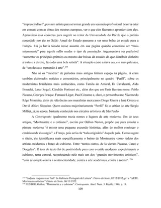 109
“imprescindível”, pois um artista para se tornar grande em seu meio profissional deveria estar
em contato com as obras dos mestres europeus, ver o que eles fizeram e aprender com eles.
Aproveitou essa conversa para sugerir ao reitor da Universidade do Recife que o prêmio
concedido por ele no Salão Anual do Estado passasse a ser uma bolsa de estudo para a
Europa. Ela já havia tocado nesse assunto em sua página quando comentou ser “mais
interessante” para aquele salão mudar o tipo de premiação. Argumentava ser preferível
“aumentar os principais prêmios ou mesmo dar bolsas de estudos do que distribuir dinheiro
a torto e a direito, fazendo uma bela salada”. A situação como estava era, em suas palavras,
de “um descaso tremendo à arte”.235
Não só os “mestres” de períodos mais antigos tinham espaço na página, lá eram
também elaborados notícias e comentários, principalmente no quadro “Perfil”, sobre os
modernistas brasileiros mais conhecidos, como Tarsila do Amaral, Di Cavalcanti, Aldo
Bonadei, Lasar Segall, Cândido Portinari etc., além dos que em Paris fizeram nome: Pablo
Picasso, Georges Braque, Fernand Léger, Paul Cézanne e, claro, o pernambucano Vicente do
Rêgo Monteiro, além de referências aos muralistas mexicanos Diego Rivera e José Orozco e
David Alfaro Siqueiro. Quem assinou majoritariamente “Perfil” foi o crítico de arte Sérgio
Milliet, já, na época, bastante conhecido nos círculos artísticos de São Paulo.
A Contraponto igualmente trazia nomes e lugares da arte moderna. Um de seus
artigos, “Montmartre e o cubismo”, escrito por Odilon Nestor, propõe que para estudar a
pintura moderna “é mister uma pequena excursão histórica, afim de melhor conhecer o
cenário onde ela surgiu”, a França, pois seria ela “toda originária” daquele país. Como sugere
o título, ele identificava mais especificamente o bairro de Montmartre como reduto dos
artistas modernos e berço do cubismo. Entre “tantos outros, de lá vieram Picasso, Carco e
Dorgelès”. O tom do texto foi de positividade para com o estilo moderno, especialmente o
cubismo, tema central, reconhecendo nele mais um dos “grandes movimentos artísticos”,
“uma revolução contra a sentimentalidade, contra a arte acadêmica, contra a rotina”. 236
235
“Ladjane reaparece no ‘hall’ do Gabinete Português de Leitura”. Diário da Noite, 02/12/1952, p.1 e “ARTE.
Movimento artístico.” Diário da Noite, 06/11/1952.
236
NESTOR, Odilon. “Montmartre e o cubismo”. Contraponto. Ano I Num. 3. Recife: 1946, p. 11.
 