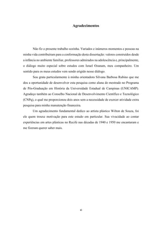 xi
Agradecimentos
Não fiz o presente trabalho sozinha. Variados e inúmeros momentos e pessoas na
minha vida contribuíram para a conformação desta dissertação: valores construídos desde
a infância no ambiente familiar, professores admirados na adolescência e, principalmente,
o diálogo muito especial sobre estudos com Israel Ozanam, meu companheiro. Um
sentido para os meus estudos vem sendo erigido nesse diálogo.
Sou grata particularmente à minha orientadora Silvana Barbosa Rubino que me
deu a oportunidade de desenvolver esta pesquisa como aluna do mestrado no Programa
de Pós-Graduação em História da Universidade Estadual de Campinas (UNICAMP).
Agradeço também ao Conselho Nacional de Desenvolvimento Científico e Tecnológico
(CNPq), o qual me proporcionou dois anos sem a necessidade de exercer atividade extra
pesquisa para minha manutenção financeira.
Um agradecimento fundamental dedico ao artista plástico Wilton de Souza, foi
ele quem trouxe motivação para este estudo em particular. Sua vivacidade ao contar
experiências em artes plásticas no Recife nas décadas de 1940 e 1950 me encantaram e
me fizeram querer saber mais.
 