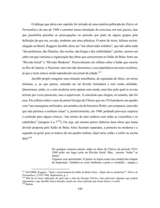 110
O diálogo que abriu este capítulo foi retirado de uma matéria publicada do Diário de
Pernambuco do ano de 1948 e constitui numa simulação de conversa, em tom jocoso, mas
que possibilita perceber as preocupações no período, por parte de alguns grupos pela
definição do que era, ou não, moderno nas artes plásticas. O autor do texto, italiano recém-
chegado ao Brasil, Ruggero Jacobbi, disse ser “um observador solitário”, que não sabia nada
“das polêmicas, das filiações, das escolas, das brigas e das celebridades”, porém, curioso em
saber em que consistia a organização das obras que concorreram no Salão de Belas Artes em
“Divisão Geral” e “Divisão Moderna”. Possivelmente ele refletia sobre o Salão que ocorria
no Rio de Janeiro, o Nacional, mas isso não desmerece a sua importância em meio recifense,
já que o texto estava sendo reproduzido em jornal da cidade.237
Jacobbi propôs imaginar uma situação semelhante, de separação de obras, em terras
italianas, e, ao que parece, entendia ser tal divisão limitadora e sem muita utilidade.
Questionou, então, se a arte moderna seria apenas uma moda, uma fase pela qual os jovens
artistas por vezes passavam, mas a superavam. A conclusão que chegou, no entanto, não foi
essa. Ele refletiu sobre o caso do pintor Giorgio de Chirico que em 1914 produziu um quadro
com “uns manequins estilizados, um arranha-céu de biscoitos Wafer, um compasso, uma mão
que não pertence a nenhum corpo” e, posteriormente, em 1940, podendo provocar surpresa
e confusão para alguns críticos, “um retrato de uma senhora com todas as veiazinhas e os
cabelinhos” [imagens 4 a 7238
]. Ou seja, um mesmo pintor elaborou duas obras que numa
divisão proposta pelo Salão de Belas Artes ficariam separadas, a primeira na moderna e a
segunda na geral, pois se tratava de um quadro realista. Qual seria, então, o estilo ou escola
dele?239
De qualquer maneira pensei, todas as obras de Chirico do período 1933-
1948 terão um lugar certo na Divisão Geral. Mas... mesmo “todas” as
obras?
Vejamos este autorretrato. O pintor se trajou como um cardeal dos tempos
da Inquisição. Também as cores lembram o preto e vermelho - sangue e
237
JACOBBI, Ruggero. “Após o encerramento do Salão de Belas Artes – Quais são os modernos?”. Diário de
Pernambuco, 25/01/1948, Suplemento, p. 1.
238
Não há no texto indicação de qual seja a obra de Giorgio Chirico, mas selecionei algumas que podem
representar o que Jacobbi estava dizendo, tendo em vista o período que foram feitas e o estilo.
239
Ibidem.
 