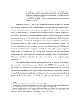 111
morte, funeral e tourada - dos mestres espanhóis do século XVII. Pintura
de cunho antigo, na certa. Ou uma espécie de paródia? Um “divertissement”
intelectual, inspirado por uma ironia violenta, em que a solenidade religiosa
se torna grotesca, desprezível?
O autorretrato, no estilo, é clássico. No espírito é moderno. Quem ousará
fiscalizar o espírito? 240
Abelardo da Hora e a SAMR, da qual ele por muitos anos foi seu porta-voz, estavam
entre os que se preocupavam com espaços para a arte moderna. Nos objetivos da sociedade,
contidos em seu estatuto, estavam: organizar uma galeria de arte moderna e manter uma
Escola de Arte Moderna.241
A reputação dessa orientação artística também era ponto de
preocupação. No catálogo da primeira exposição do Atelier Coletivo seus membros acharam
importante transcrever os dois relatórios das atividades realizadas pela SAMR, ressaltando
que ela era a “única associação de artistas plásticos que conseguiu atingir mais de cinco anos
de existência no Recife, com o caráter de movimento artístico organizado e atuante”. No
primeiro relatório, após descrever alguns problemas internos pelos quais a SAMR passou,
inclusive com alguns de seus integrantes, Abelardo, seu autor, afirmou que lutou junto a
outros artistas da sociedade para que ela “superasse aquela fase, que tantos males vinha
criando para o bom nome dos artistas e o conceito da associação perante a opinião pública”:
“Precisamos trabalhar em benefício das artes e dos artistas e não aniquilá-los pela
depravação”.242
Entre esses problemas, Abelardo relatou que Hélio Feijó se “indispôs” com Ladjane,
desaparecendo e “dizendo não mais querer trabalhar pela S.A.M.R”. Sobre isso ele não entrou
em detalhes, mas mencionou que, mesmo depois do desentendimento ter sido resolvido e
Hélio ter voltado para a sociedade, esse integrante arrumara uma desculpa para se afastar da
sociedade. Para Abelardo, ele não fez muita falta, já que “por essa época [ele] já nada fazia
pela S.A.M.R.”.243
Pelo relatório de Abelardo não é possível saber, porém, como Ladjane
240
Ibidem.
241
Estatuto da Sociedade de Arte Moderna do Recife. Recife: 1949.
242
“Relatório das Atividades da SAMR durante o ano de 1952 apresentado na reunião de assembleia geral em
março de 1953”. Exposição do Atelier Coletivo, 1954 [catálogo]. Recife: SAMR, 1954.
243
Segundo Abelardo da Hora, Hélio Feijó teria usado como pretexto para se afastar da SAMR a escolha pela
maioria dos integrantes de alugar um local barato para ser a sede da Sociedade, mesmo que fosse pouco
iluminado. “Relatório das Atividades da SAMR durante o ano de 1952”. Op. cit.
 