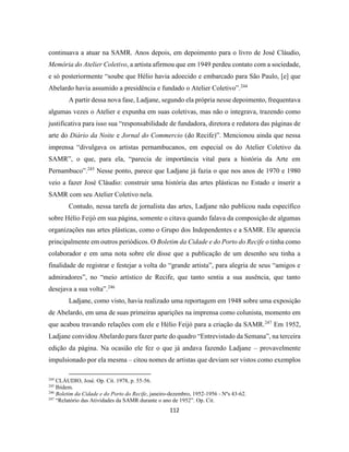 112
continuava a atuar na SAMR. Anos depois, em depoimento para o livro de José Cláudio,
Memória do Atelier Coletivo, a artista afirmou que em 1949 perdeu contato com a sociedade,
e só posteriormente “soube que Hélio havia adoecido e embarcado para São Paulo, [e] que
Abelardo havia assumido a presidência e fundado o Atelier Coletivo”.244
A partir dessa nova fase, Ladjane, segundo ela própria nesse depoimento, frequentava
algumas vezes o Atelier e expunha em suas coletivas, mas não o integrava, trazendo como
justificativa para isso sua “responsabilidade de fundadora, diretora e redatora das páginas de
arte do Diário da Noite e Jornal do Commercio (do Recife)”. Mencionou ainda que nessa
imprensa “divulgava os artistas pernambucanos, em especial os do Atelier Coletivo da
SAMR”, o que, para ela, “parecia de importância vital para a história da Arte em
Pernambuco”.245
Nesse ponto, parece que Ladjane já fazia o que nos anos de 1970 e 1980
veio a fazer José Cláudio: construir uma história das artes plásticas no Estado e inserir a
SAMR com seu Atelier Coletivo nela.
Contudo, nessa tarefa de jornalista das artes, Ladjane não publicou nada específico
sobre Hélio Feijó em sua página, somente o citava quando falava da composição de algumas
organizações nas artes plásticas, como o Grupo dos Independentes e a SAMR. Ele aparecia
principalmente em outros periódicos. O Boletim da Cidade e do Porto do Recife o tinha como
colaborador e em uma nota sobre ele disse que a publicação de um desenho seu tinha a
finalidade de registrar e festejar a volta do “grande artista”, para alegria de seus “amigos e
admiradores”, no “meio artístico de Recife, que tanto sentia a sua ausência, que tanto
desejava a sua volta”.246
Ladjane, como visto, havia realizado uma reportagem em 1948 sobre uma exposição
de Abelardo, em uma de suas primeiras aparições na imprensa como colunista, momento em
que acabou travando relações com ele e Hélio Feijó para a criação da SAMR.247
Em 1952,
Ladjane convidou Abelardo para fazer parte do quadro “Entrevistado da Semana”, na terceira
edição da página. Na ocasião ele fez o que já andava fazendo Ladjane – provavelmente
impulsionado por ela mesma – citou nomes de artistas que deviam ser vistos como exemplos
244
CLÁUDIO, José. Op. Cit. 1978, p. 55-56.
245
Ibidem.
246
Boletim da Cidade e do Porto do Recife, janeiro-dezembro, 1952-1956 - Nºs 43-62.
247
“Relatório das Atividades da SAMR durante o ano de 1952”. Op. Cit.
 