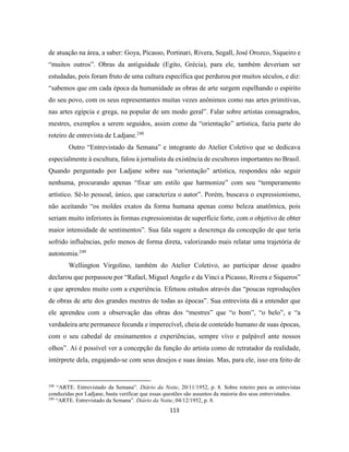 113
de atuação na área, a saber: Goya, Picasso, Portinari, Rivera, Segall, José Orozco, Siqueiro e
“muitos outros”. Obras da antiguidade (Egito, Grécia), para ele, também deveriam ser
estudadas, pois foram fruto de uma cultura específica que perdurou por muitos séculos, e diz:
“sabemos que em cada época da humanidade as obras de arte surgem espelhando o espirito
do seu povo, com os seus representantes muitas vezes anônimos como nas artes primitivas,
nas artes egípcia e grega, na popular de um modo geral”. Falar sobre artistas consagrados,
mestres, exemplos a serem seguidos, assim como da “orientação” artística, fazia parte do
roteiro de entrevista de Ladjane.248
Outro “Entrevistado da Semana” e integrante do Atelier Coletivo que se dedicava
especialmente à escultura, falou à jornalista da existência de escultores importantes no Brasil.
Quando perguntado por Ladjane sobre sua “orientação” artística, respondeu não seguir
nenhuma, procurando apenas “fixar um estilo que harmonize” com seu “temperamento
artístico. Sê-lo pessoal, único, que caracteriza o autor”. Porém, buscava o expressionismo,
não aceitando “os moldes exatos da forma humana apenas como beleza anatômica, pois
seriam muito inferiores às formas expressionistas de superfície forte, com o objetivo de obter
maior intensidade de sentimentos”. Sua fala sugere a descrença da concepção de que teria
sofrido influências, pelo menos de forma direta, valorizando mais relatar uma trajetória de
autonomia.249
Wellington Virgolino, também do Atelier Coletivo, ao participar desse quadro
declarou que perpassou por “Rafael, Miguel Angelo e da Vinci a Picasso, Rivera e Siqueros”
e que aprendeu muito com a experiência. Efetuou estudos através das “poucas reproduções
de obras de arte dos grandes mestres de todas as épocas”. Sua entrevista dá a entender que
ele aprendeu com a observação das obras dos “mestres” que “o bom”, “o belo”, e “a
verdadeira arte permanece fecunda e imperecível, cheia de conteúdo humano de suas épocas,
com o seu cabedal de ensinamentos e experiências, sempre vivo e palpável ante nossos
olhos”. Aí é possível ver a concepção da função do artista como de retratador da realidade,
intérprete dela, engajando-se com seus desejos e suas ânsias. Mas, para ele, isso era feito de
248
“ARTE. Entrevistado da Semana”. Diário da Noite, 20/11/1952, p. 8. Sobre roteiro para as entrevistas
conduzidas por Ladjane, basta verificar que essas questões são assuntos da maioria dos seus entrevistados.
249
“ARTE. Entrevistado da Semana”. Diário da Noite, 04/12/1952, p. 8.
 