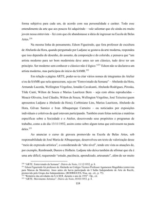 114
forma subjetiva para cada um, de acordo com sua personalidade e caráter. Todo esse
entendimento da arte que aos poucos foi adquirindo – vale salientar que ele ainda era muito
jovem nessa entrevista – fez com que ele abandonasse a ideia de ingressar na Escola de Belas
Artes.250
Na mesma linha de pensamento, Edson Figueiredo, que fora professor de escultura
de Abelardo da Hora, quando perguntado por Ladjane se gostava da arte moderna, respondeu
que isso dependia do desenho, do assunto, da composição e do colorido, e pensava que “um
artista moderno para ser bom modernista deve antes ser um clássico, tudo deve ter um
princípio. Ser moderno sem conhecer o clássico não é lógico.”251
Edson não se declarava um
artista moderno, mas participou do início da SAMR.252
Em relação a página ARTE, poder-se-ia citar vários nomes de integrantes do Atelier
e/ou da SAMR que nela apareceram, seja em “Entrevistado da Semana” – Abelardo da Hora,
Armando Lacerda, Wellington Virgolino, Ionaldo Cavalcanti, Abelardo Rodrigues, Piroska,
Tilde Canti, Wilton de Souza e Marius Lauritzen Bern – seja com obras reproduzidas –
Moacir Oliveira, José Cláudio, Wilton de Souza, Wellington Virgolino, José Teixeira (quem
apresentou Ladjane a Abelardo da Hora), Corbiniano Lins, Marius Lauritzen, Abelardo da
Hora, Gilvan Samico e Ivan Albuquerque Carneiro – ou noticiados por exposições
individuais e coletivas da qual estavam participando. Também eram feitas notícias e matérias
específicas sobre a Sociedade e o Atelier, descrevendo seus propósitos e programas de
trabalho, como a do dia 13/11/1952, assim como sobre algum tema que estivessem na pauta
deles.253
Ao anunciar o curso de gravura promovido na Escola de Belas Artes, sob
responsabilidade de José Maria de Albuquerque, desenvolveu um texto de valorização desse
“meio de expressão artística”, o considerando de “alto nível”, tendo em vista as atuações de,
por exemplo, Rembrandt, Durero e Holbein. Ladjane não deixa também de afirmar que ela é
uma arte difícil, requerendo “estudo, paciência, aprendizado, artesanato”, além de ser muito
250
“ARTE. Entrevistado da Semana”. Diário da Noite, 11/12/1952, p. 8.
251
Edson Figueiredo foi professor de Abelardo no Colégio Técnico Professor Agamenon Magalhães (entrevista
para Marcas da Memória). Anos antes ele havia participado do I Salão Independente de Arte do Recife,
promovido pelo Grupo dos Independentes. (RODRIGUES, Nise, op., cit., p. 75)
252
“Relatório das atividades da S.A.M.R. durante o ano de 1952”. Op., cit.
253
“ARTE. Movimento Artístico”. Diário da Noite, 05/03/1953, p. 8.
 