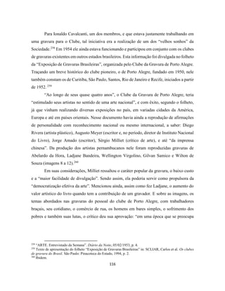 116
Para Ionaldo Cavalcanti, um dos membros, e que estava justamente trabalhando em
uma gravura para o Clube, tal iniciativa era a realização de um dos “velhos sonhos” da
Sociedade.258
Em 1954 ele ainda estava funcionando e participou em conjunto com os clubes
de gravuras existentes em outros estados brasileiros. Esta informação foi divulgada no folheto
da “Exposição de Gravuras Brasileiras”, organizada pelo Clube da Gravura de Porto Alegre.
Traçando um breve histórico do clube pioneiro, o de Porto Alegre, fundado em 1950, nele
também constam os de Curitiba, São Paulo, Santos, Rio de Janeiro e Recife, iniciados a partir
de 1952. 259
“Ao longo de seus quase quatro anos”, o Clube da Gravura de Porto Alegre, teria
“estimulado seus artistas no sentido de uma arte nacional”, e com êxito, segundo o folheto,
já que vinham realizando diversas exposições no país, em variadas cidades da América,
Europa e até em países orientais. Nesse documento havia ainda a reprodução de afirmações
de personalidade com reconhecimento nacional ou mesmo internacional, a saber: Diego
Rivera (artista plástico), Augusto Meyer (escritor e, no período, diretor de Instituto Nacional
do Livro), Jorge Amado (escritor), Sérgio Milliet (crítico de arte), e até “da imprensa
chinesa”. Da produção dos artistas pernambucanos nele foram reproduzidas gravuras de
Abelardo da Hora, Ladjane Bandeira, Wellington Virgolino, Gilvan Samico e Wilton de
Souza (imagens 8 a 12).260
Em suas considerações, Milliet ressaltou o caráter popular da gravura, o baixo custo
e a “maior facilidade de divulgação”. Sendo assim, ela poderia servir como propulsora da
“democratização efetiva da arte”. Mencionou ainda, assim como fez Ladjane, o aumento do
valor artístico do livro quando tem a contribuição de um gravador. E sobre as imagens, os
temas abordados nas gravuras do pessoal do clube de Porto Alegre, com trabalhadores
braçais, seu cotidiano, o comércio de rua, os homens em bares simples, o sofrimento dos
pobres e também suas lutas, o crítico deu sua aprovação: “em uma época que se preocupa
258
“ARTE. Entrevistado da Semana”. Diário da Noite, 05/02/1953, p. 4.
259
Texto de apresentação do folheto “Exposição de Gravuras Brasileiras” in: SCLIAR, Carlos et al. Os clubes
de gravura do Brasil. São Paulo: Pinacoteca do Estado, 1994, p. 2.
260
Ibidem.
 