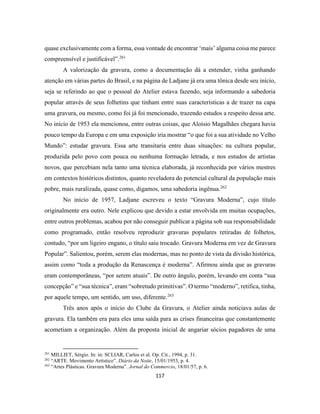 117
quase exclusivamente com a forma, essa vontade de encontrar ‘mais’ alguma coisa me parece
compreensível e justificável”.261
A valorização da gravura, como a documentação dá a entender, vinha ganhando
atenção em várias partes do Brasil, e na página de Ladjane já era uma tônica desde seu início,
seja se referindo ao que o pessoal do Atelier estava fazendo, seja informando a sabedoria
popular através de seus folhetins que tinham entre suas características a de trazer na capa
uma gravura, ou mesmo, como foi já foi mencionado, trazendo estudos a respeito dessa arte.
No início de 1953 ela mencionou, entre outras coisas, que Aloísio Magalhães chegara havia
pouco tempo da Europa e em uma exposição iria mostrar “o que foi a sua atividade no Velho
Mundo”: estudar gravura. Essa arte transitaria entre duas situações: na cultura popular,
produzida pelo povo com pouca ou nenhuma formação letrada, e nos estudos de artistas
novos, que percebiam nela tanto uma técnica elaborada, já reconhecida por vários mestres
em contextos históricos distintos, quanto reveladora do potencial cultural da população mais
pobre, mais ruralizada, quase como, digamos, uma sabedoria ingênua.262
No início de 1957, Ladjane escreveu o texto “Gravura Moderna”, cujo título
originalmente era outro. Nele explicou que devido a estar envolvida em muitas ocupações,
entre outros problemas, acabou por não conseguir publicar a página sob sua responsabilidade
como programado, então resolveu reproduzir gravuras populares retiradas de folhetos,
contudo, “por um ligeiro engano, o título saiu trocado. Gravura Moderna em vez de Gravura
Popular”. Salientou, porém, serem elas modernas, mas no ponto de vista da divisão histórica,
assim como “toda a produção da Renascença é moderna”. Afirmou ainda que as gravuras
eram contemporâneas, “por serem atuais”. De outro ângulo, porém, levando em conta “sua
concepção” e “sua técnica”, eram “sobretudo primitivas”. O termo “moderno”, retifica, tinha,
por aquele tempo, um sentido, um uso, diferente.263
Três anos após o início do Clube da Gravura, o Atelier ainda noticiava aulas de
gravura. Ela também era para eles uma saída para as crises financeiras que constantemente
acometiam a organização. Além da proposta inicial de angariar sócios pagadores de uma
261
MILLIET, Sérgio. In: in: SCLIAR, Carlos et al. Op. Cit., 1994, p. 31.
262
“ARTE. Movimento Artístico”. Diário da Noite, 15/01/1953, p. 4.
263
“Artes Plásticas. Gravura Moderna”. Jornal do Commercio, 18/01/57, p. 6.
 