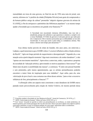 118
mensalidade em troca de uma gravura, no final do ano de 1956 uma nota do jornal, sem
autoria, informou ter “o prefeito da cidade [Pelópidas Silveira] num gesto de compreensão e
de homem público amigo da cultura” prometido “adquirir algumas gravuras de artistas da
S.A.M.R[,] a fim de enriquecer o patrimônio das bibliotecas populares” e ao mesmo tempo
ajudar a Sociedade que se encontrava em grande crise financeira.264
A Sociedade tem encontrado inúmeras dificuldades, mas isso não a
amedronta, porque nós sabemos o que queremos e estamos a cumprir com
a nossa finalidade. O Clube da gravura aí está para provar que nada para
nós é impossível. Devo mesmo acrescentar que as dificuldades só nos têm
incentivado. E creio que assim é para todos os verdadeiros artistas. Não
temos o direito nem tempo para desanimar.265
Esse último trecho provém do relato de Ionaldo, três anos antes, em entrevista a
Ladjane, a qual mencionava que a SAMR voltava “a exercer influência sobre a feição artística
do Recife”, “após um longo período de esquecimento e desorganização”. Segundo ela, a sua
atuação seria a partir daquele momento “algo mais consistente e de caráter duradouro”, e não
“apenas um movimento transitório”. Aproveitou a entrevista, então, e apresentou a proposta
da sociedade de “educação artística, aproveitando os motivos populares e bem nossos266
que
falam mais de perto à sensibilidade das massas”, e continuou: “É entre este pessoal humilde
e sem pretensões, pelo menos aparentemente, que os artistas pernambucanos poderão
encontrar a maior fonte de inspiração para seus trabalhos”. Aqui cabia, para ela, uma
valorização do povo local e seus costumes nas obras desses artistas, “para evitar a excessiva
influência de fora, principalmente a francesa”.267
A afirmação sobre um aspecto mais consistente e mais duradouro da SAMR estava
pautada muito provavelmente pela criação do Atelier Coletivo, do mesmo período dessa
264
“O prefeito ajudará a Sociedade de Arte Moderna do Recife”. Jornal do Commercio, 28/10/56, p. 2.
265
“ARTE. Entrevistado da Semana”. Diário da Noite, 05/02/1953, p. 4.
266
Com ‘nossos’ ela pode ter querido se referir aos pernambucanos ou recifenses, ou ainda nordestinos, de
maneira genérica, pois muitas passagens não isso não está claro. Parece que para Ladjane esses adjetivos pátrios
eram quase sinônimos, ou que os recifenses podiam, de certo modo, representar todos os nordestinos.
267
“ARTE. Entrevistado da Semana”. Diário da Noite, 05/02/1953, p. 4.
 