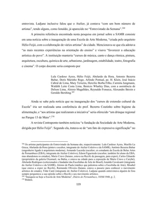 119
entrevista. Ladjane inclusive falou que o Atelier, já contava “com um bom número de
artistas”, tendo alguns, como Ionaldo, já aparecido no “Entrevistado da Semana”.268
A primeira referência encontrada nesta pesquisa em jornal sobre a SAMR consiste
em uma notícia sobre a inauguração de uma Escola de Arte Moderna, “criada pelo arquiteto
Hélio Feijó, com a colaboração de vários artistas” da cidade. Mencionava-se que ela adotava
“as mais recentes experiências na orientação do ensino” e visava “favorecer a educação
artística do povo”. A instituição manteria “cursos de música, canto e dança rítmica, pintura,
arquitetura, escultura, química de arte, urbanismo, jardinagem, estabilidade, teatro, fotografia
e cinema”. O corpo docente seria composto por
Lula Cardoso Ayres, Hélio Feijó, Abelardo da Hora, Antonio Bezerra
Baltar, Doris Marinho Rego, Arlindo Pontual, pe. H. Klein, José Inácio
Cabral de Lima, Mary Teixeira, Hercilio Borba Filho, Carmita Jungmann,
Waldith Leite Costa Lima, Benício Whatley Dias, com a assistência de
Delson Lima, Aloisio Magalhães, Reynaldo Fonseca, Alexandre Berzin e
Geraldo Bershing.269
Ainda se sabe pela notícia que na inauguração dos “cursos de extensão cultural da
Escola” iria ser realizada uma conferência do prof. Bezerra Coutinho sobre higiene da
alimentação, e “aos artistas que realizaram a iniciativa” seria oferecido “um drinque regional
no Parque 13 de Maio”.270
A revista Contraponto também noticiou “a fundação da Sociedade de Arte Moderna,
dirigida por Hélio Feijó”. Segundo ela, tratava-se de “um fato de expressiva significação” no
268
Os artistas participantes do Entrevistado da Semana são, respectivamente: Lula Cardoso Ayres, Murillo La
Greca, Abelardo da Hora (pintor e escultor, integrante do Atelier Coletivo e da SAMR), Antônio Bezerra Baltar
(engenheiro ligado à arquitetura moderna), Armando Lacerda (escultor, ex-estudante da Escola de Belas Artes
de Pernambuco (EBA), integrante do Atelier Coletivo), Edson Figueiredo (escultor, também foi aluno da EBA,
mas abandonou os estudos), Mario Cravo (baiano, estava no Recife de passagem, para expor), Carlos Eduardo
(proprietário da galeria Oxumarê, na Bahia, e estava na cidade para a exposição de Mario Cravo e Carybé),
Abelardo Rodrigues (colecionador e fundador das Escolinhas de Arte do Brasil), Ionaldo Cavalcanti (integrante
do Atelier Coletivo e da SAMR), Aloísio de Paula (médico que palestrou sobre a Escolinha de Arte), Misabel
(que estava a expor no Recife), Raimundo Oliveira (baiano, estava a passeio para conhecer o movimento
artístico do estado), Tilde Canti (integrante do Atelier Coletivo). Ladjane quando entrevistava alguém de fora
sempre perguntava a sua opinião sobre o Recife e seu movimento artístico.
269
“Inaugura-se hoje a Escola de Arte Moderna”, Diário de Pernambuco, 10/04/1948, p. 2.
270
Ibidem.
 