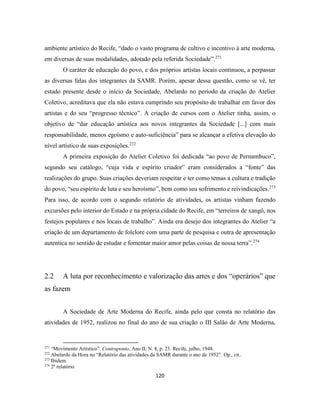 120
ambiente artístico do Recife, “dado o vasto programa de cultivo e incentivo à arte moderna,
em diversas de suas modalidades, adotado pela referida Sociedade”.271
O caráter de educação do povo, e dos próprios artistas locais continuou, a perpassar
as diversas falas dos integrantes da SAMR. Porém, apesar dessa questão, como se vê, ter
estado presente desde o início da Sociedade, Abelardo no período da criação do Atelier
Coletivo, acreditava que ela não estava cumprindo seu propósito de trabalhar em favor dos
artistas e do seu “progresso técnico”. A criação de cursos com o Atelier tinha, assim, o
objetivo de “dar educação artística aos novos integrantes da Sociedade [...] com mais
responsabilidade, menos egoísmo e auto-suficiência” para se alcançar a efetiva elevação do
nível artístico de suas exposições.272
A primeira exposição do Atelier Coletivo foi dedicada “ao povo de Pernambuco”,
segundo seu catálogo, “cuja vida e espírito criador” eram considerados a “fonte” das
realizações do grupo. Suas criações deveriam respeitar e ter como temas a cultura e tradição
do povo, “seu espírito de luta e seu heroísmo”, bem como seu sofrimento e reivindicações.273
Para isso, de acordo com o segundo relatório de atividades, os artistas vinham fazendo
excursões pelo interior do Estado e na própria cidade do Recife, em “terreiros de xangô, nos
festejos populares e nos locais de trabalho”. Ainda era desejo dos integrantes do Atelier “a
criação de um departamento de folclore com uma parte de pesquisa e outra de apresentação
autentica no sentido de estudar e fomentar maior amor pelas coisas de nossa terra”.274
2.2 A luta por reconhecimento e valorização das artes e dos “operários” que
as fazem
A Sociedade de Arte Moderna do Recife, ainda pelo que consta no relatório das
atividades de 1952, realizou no final do ano de sua criação o III Salão de Arte Moderna,
271
“Movimento Artístico”. Contraponto, Ano II, N. 8, p. 23. Recife, julho, 1948.
272
Abelardo da Hora no “Relatório das atividades da SAMR durante o ano de 1952”. Op., cit..
273
Ibidem.
274
2º relatório.
 