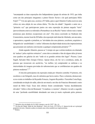121
“encampando as duas exposições dos Independentes (grupo de artistas de 1933, que tinha
como um dos principais integrantes o pintor Elezier Xavier e do qual participara Hélio
Feijó)”.275
Um ano após esse, ocorreu o IV Salão, para o qual Altamiro Cunha escreveu uma
crítica em uma edição de sua coluna diária, “Os dias da cidade”. Segundo o autor era a
“primeira vez” que participavam juntos em uma exposição de pintura naquela “terra”
(provavelmente estava se referindo a Pernambuco ou ao Recife) “tantos valores reais e tantas
promessas para destinos excepcionais em arte”. Ela estava ocorrendo no Sindicato dos
Comerciários, mesmo local do III Salão e da exposição individual de Abelardo, um ano antes,
e apresentava, segundo o jornalista, as “atividades dos seus pintores, escultores, arquitetos e
fotógrafos de ‘sensibilidade’ e ‘estilos’ diferentes da objetividade técnica dos impressionistas
que possuíam um realismo convincente a qualquer compreensão primária”.276
Ainda segundo Altamiro, passou-se “o tempo em que o artista moderno era chamado
de ‘maluco’ pelos espíritos rotineiros”, como dava a entender o fato de alguns deles já terem
seus quadros em galerias de arte “onde só os grandes artistas têm lugar”: Picasso, Lasar
Segall, Salvador Dali, Giorgio Chirico. Apesar disso, ele fez ver a existência, ainda, de
pessoas que recusavam em aceitá-los, “ou melhor, [a] compreender as sutilezas e as
interioridades de imagens provindas do subconsciente que se confidenciam em quadros de
pintores modernos”.277
A lista dos participantes da exposição citada por Altamiro continha 19 pintores, três
escultores e um fotógrafo, mas ele salientou que havia outros. Para o colunista, destacavam-
se no evento os trabalhos de Reynaldo Fonseca, Augusto Reynaldo e Terezinha Costa Rego,
considerada revelação do salão, além de um mural e um óleo de Francisco Brennand e outro
mural de Hélio Feijó. Esses dois últimos foram considerados “nomes decididamente
elevados”. Sobre o óleo de Brennand, “A madona e o menino”, Altamiro via nele a sugestão
de uma “profunda sensibilidade abordando um tema já muito explorado pelos pintores
275
“Relatório das atividades da S.A.M.R. durante o ano de 1952”. Op., cit.
276
“Os dias da Cidade. Salão de Arte Moderna”. Dário da Noite, 22/12/49, p. 4. Apesar de não ser o principal
propósito do texto, Altamiro acabou revelando uma crítica também aos impressionistas.
277
Ibidem.
 