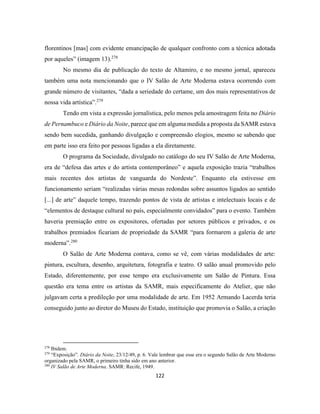 122
florentinos [mas] com evidente emancipação de qualquer confronto com a técnica adotada
por aqueles” (imagem 13).278
No mesmo dia de publicação do texto de Altamiro, e no mesmo jornal, apareceu
também uma nota mencionando que o IV Salão de Arte Moderna estava ocorrendo com
grande número de visitantes, “dada a seriedade do certame, um dos mais representativos de
nossa vida artística”.279
Tendo em vista a expressão jornalística, pelo menos pela amostragem feita no Diário
de Pernambuco e Diário da Noite, parece que em alguma medida a proposta da SAMR estava
sendo bem sucedida, ganhando divulgação e compreensão elogios, mesmo se sabendo que
em parte isso era feito por pessoas ligadas a ela diretamente.
O programa da Sociedade, divulgado no catálogo do seu IV Salão de Arte Moderna,
era de “defesa das artes e do artista contemporâneo” e aquela exposição trazia “trabalhos
mais recentes dos artistas de vanguarda do Nordeste”. Enquanto ela estivesse em
funcionamento seriam “realizadas várias mesas redondas sobre assuntos ligados ao sentido
[...] de arte” daquele tempo, trazendo pontos de vista de artistas e intelectuais locais e de
“elementos de destaque cultural no país, especialmente convidados” para o evento. Também
haveria premiação entre os expositores, ofertadas por setores públicos e privados, e os
trabalhos premiados ficariam de propriedade da SAMR “para formarem a galeria de arte
moderna”.280
O Salão de Arte Moderna contava, como se vê, com várias modalidades de arte:
pintura, escultura, desenho, arquitetura, fotografia e teatro. O salão anual promovido pelo
Estado, diferentemente, por esse tempo era exclusivamente um Salão de Pintura. Essa
questão era tema entre os artistas da SAMR, mais especificamente do Atelier, que não
julgavam certa a predileção por uma modalidade de arte. Em 1952 Armando Lacerda teria
conseguido junto ao diretor do Museu do Estado, instituição que promovia o Salão, a criação
278
Ibidem.
279
“Exposição”. Diário da Noite, 23/12/49, p. 6. Vale lembrar que esse era o segundo Salão de Arte Moderno
organizado pela SAMR, o primeiro tinha sido em ano anterior.
280
IV Salão de Arte Moderna. SAMR: Recife, 1949.
 