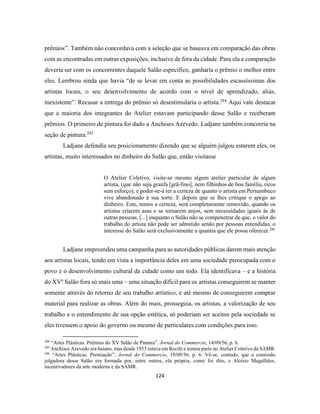124
prêmios”. Também não concordava com a seleção que se baseava em comparação das obras
com as encontradas em outras exposições, inclusive de fora da cidade. Para ela a comparação
deveria ser com os concorrentes daquele Salão específico, ganharia o prêmio o melhor entre
eles. Lembrou ainda que havia “de se levar em conta as possibilidades escassíssimas dos
artistas locais, o seu desenvolvimento de acordo com o nível de aprendizado, aliás,
inexistente”. Recusar a entrega do prêmio só desestimularia o artista.284
Aqui vale destacar
que a maioria dos integrantes do Atelier estavam participando desse Salão e receberam
prêmios. O primeiro de pintura foi dado a Anchises Azevedo. Ladjane também concorria na
seção de pintura.285
Ladjane defendia seu posicionamento dizendo que se alguém julgou estarem eles, os
artistas, muito interessados no dinheiro do Salão que, então visitasse
O Atelier Coletivo, visite-se mesmo algum atelier particular de algum
artista, (que não seja granfa [grã-fino], nem filhinhos de boa família, ricos
sem esforço), e poder-se-á ter a certeza de quanto o artista em Pernambuco
vive abandonado à sua sorte. E depois que se lhes critique o apego ao
dinheiro. Este, temos a certeza, será completamente removido, quando os
artistas criarem asas e se tornarem anjos, sem necessidades iguais às de
outras pessoas. [...] enquanto o Salão não se compenetrar de que, o valor do
trabalho do artista não pode ser admitido senão por pessoas entendidas, o
interesse do Salão será exclusivamente a quantia que ele possa oferecer.286
Ladjane empreendeu uma campanha para as autoridades públicas darem mais atenção
aos artistas locais, tendo em vista a importância deles em uma sociedade preocupada com o
povo e o desenvolvimento cultural da cidade como um todo. Ela identificava – e a história
do XVº Salão fora só mais uma – uma situação difícil para os artistas conseguirem se manter
somente através do retorno de seu trabalho artístico, e até mesmo de conseguirem comprar
material para realizar as obras. Além do mais, prosseguia, os artistas, a valorização de seu
trabalho e o entendimento de sua opção estética, só poderiam ser aceitos pela sociedade se
eles tivessem o apoio do governo ou mesmo de particulares com condições para isso.
284
“Artes Plásticas. Prêmios do XV Salão de Pintura”. Jornal do Commercio, 14/09/56, p. 6.
285
Anchises Azevedo era baiano, mas desde 1955 estava em Recife e tomou parte no Atelier Coletivo da SAMR.
286
“Artes Plásticas. Premiação”. Jornal do Commercio, 19/09/56, p. 6. Vê-se, contudo, que a comissão
julgadora desse Salão era formada por, entre outros, ela própria, como foi dito, e Aloisio Magalhães,
incentivadores da arte moderna e da SAMR.
 
