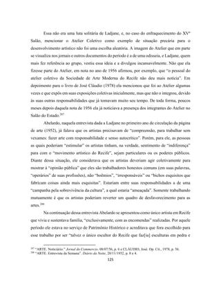 125
Essa não era uma luta solitária de Ladjane, e, no caso do enfraquecimento do XVº
Salão, mencionar o Atelier Coletivo como exemplo de situação precária para o
desenvolvimento artístico não foi uma escolha aleatória. A imagem do Atelier que em parte
se visualiza nos jornais e outros documentos do período é a de uma odisseia, e Ladjane, quem
mais fez referência ao grupo, vestiu essa ideia e a divulgou incansavelmente. Não que ela
fizesse parte do Atelier, em nota no ano de 1956 afirmou, por exemplo, que “o pessoal do
atelier coletivo da Sociedade de Arte Moderna do Recife não deu mais notícia”. Em
depoimento para o livro de José Cláudio (1978) ela mencionou que foi ao Atelier algumas
vezes e que expôs em suas exposições coletivas inicialmente, mas que não o integrou, devido
às suas outras responsabilidades que já tomavam muito seu tempo. De toda forma, poucos
meses depois daquela nota de 1956 ela já noticiava a presença dos integrantes do Atelier no
Salão do Estado.287
Abelardo, naquela entrevista dada a Ladjane no primeiro ano de circulação da página
de arte (1952), já falava que os artistas precisavam de “compreensão, para trabalhar sem
vexames: fazer arte com responsabilidade e senso autocrítico”. Porém, para ele, as pessoas
as quais poderiam “estimular” os artistas tinham, na verdade, sentimento de “indiferença”
para com o “movimento artístico do Recife”, sejam particulares ou os poderes públicos.
Diante dessa situação, ele considerava que os artistas deveriam agir coletivamente para
mostrar à “opinião pública” que eles são trabalhadores honestos comuns (em suas palavras,
“operários” de suas profissões), não “boêmios”, “irresponsáveis” ou “bichos esquisitos que
fabricam coisas ainda mais esquisitas”. Estariam entre suas responsabilidades a de uma
“campanha pela sobrevivência da cultura”, a qual estaria “ameaçada”. Somente trabalhando
mutuamente é que os artistas poderiam reverter um quadro de desfavorecimento para as
artes.288
Na continuação dessa entrevista Abelardo se apresentou como único artista em Recife
que vivia e sustentava família, “exclusivamente, com as encomendas” realizadas. Por aquele
período ele estava no serviço de Patrimônio Histórico e acreditava que fora escolhido para
esse trabalho por ser “talvez o único escultor do Recife que faz[ia] esculturas em pedra e
287
“ARTE. Noticiário.” Jornal do Commercio. 08/07/56, p. 6 e CLÁUDIO, José. Op. Cit., 1978, p. 56.
288
“ARTE. Entrevista da Semana”. Diário da Noite, 20/11/1952, p. 8 e 4.
 