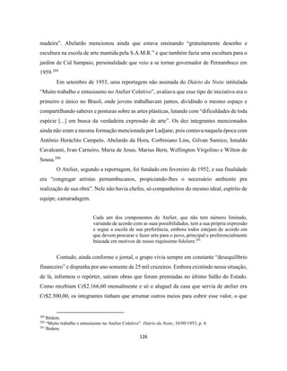126
madeira”. Abelardo mencionou ainda que estava ensinando “gratuitamente desenho e
escultura na escola de arte mantida pela S.A.M.R.” e que também fazia uma escultura para o
jardim de Cid Sampaio, personalidade que veio a se tornar governador de Pernambuco em
1959.289
Em setembro de 1953, uma reportagem não assinada do Diário da Noite intitulada
“Muito trabalho e entusiasmo no Atelier Coletivo”, avaliava que esse tipo de iniciativa era o
primeiro e único no Brasil, onde jovens trabalhavam juntos, dividindo o mesmo espaço e
compartilhando saberes e posturas sobre as artes plásticas, lutando com “dificuldades de toda
espécie [...] em busca da verdadeira expressão de arte”. Os dez integrantes mencionados
ainda não eram a mesma formação mencionada por Ladjane, pois contava naquela época com
Antônio Heráclito Campelo, Abelardo da Hora, Corbiniano Lins, Gilvan Samico, Ionaldo
Cavalcanti, Ivan Carneiro, Maria de Jesus, Marius Bern, Wellington Virgolino e Wilton de
Sousa.290
O Atelier, segundo a reportagem, foi fundado em fevereiro de 1952, e sua finalidade
era “congregar artistas pernambucanos, propiciando-lhes o necessário ambiente pra
realização de sua obra”. Nele não havia chefes, só companheiros do mesmo ideal, espírito de
equipe, camaradagem.
Cada um dos componentes do Atelier, que não tem número limitado,
variando de acordo com as suas possibilidades, tem a sua própria expressão
e segue a escola de sua preferência, embora todos estejam de acordo em
que devem procurar e fazer arte para o povo, principal e preferencialmente
baseada em motivos de nosso riquíssimo folclore.291
Contudo, ainda conforme o jornal, o grupo vivia sempre em constante “desequilíbrio
financeiro” e dispunha por ano somente de 25 mil cruzeiros. Embora existindo nessa situação,
de lá, informou o repórter, saíram obras que foram premiadas no último Salão do Estado.
Como recebiam Cr$2.166,60 mensalmente e só o aluguel da casa que servia de atelier era
Cr$2.500,00, os integrantes tinham que arrumar outros meios para cobrir esse valor, o que
289
Ibidem.
290
“Muito trabalho e entusiasmo no Atelier Coletivo”. Diário da Noite, 10/09/1953, p. 4.
291
Ibidem.
 
