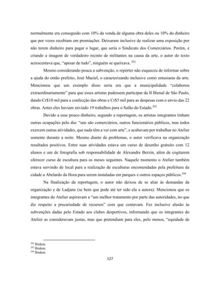 127
normalmente era conseguido com 10% da venda de alguma obra deles ou 10% do dinheiro
que por vezes recebiam em premiações. Deixaram inclusive de realizar uma exposição por
não terem dinheiro para pagar o lugar, que seria o Sindicato dos Comerciários. Porém, e
criando a imagem de verdadeiro recinto de militantes na causa da arte, o autor do texto
acrescentava que, “apesar de tudo”, ninguém se queixava. 292
Mesmo considerando pouca a subvenção, o repórter não esqueceu de informar sobre
a ajuda do então prefeito, José Maciel, o caracterizando inclusive como entusiasta da arte.
Mencionou que um exemplo disso seria era que a municipalidade “colaborou
extraordinariamente” para que esses artistas pudessem participar da II Bienal de São Paulo,
dando Cr$10 mil para a confecção das obras e Cr$5 mil para as despesas com o envio das 22
obras. Antes eles haviam enviado 19 trabalhos para o Salão do Estado.293
Devido a esse pouco dinheiro, segundo a reportagem, os artistas integrantes tinham
outras ocupações pelo dia: “uns são comerciários, outros funcionários públicos, mas todos
exercem outras atividades, que nada têm a ver com arte”, e acabavam por trabalhar no Atelier
somente durante a noite. Mesmo diante de problemas, o autor verificava na organização
resultados positivos. Entre suas atividades estava um curso de desenho gratuito com 12
alunos e um de fotografia sob responsabilidade de Alexandre Berzin, além de cogitarem
oferecer curso de escultura para os meses seguintes. Naquele momento o Atelier também
estava servindo de local para a realização de esculturas encomendadas pela prefeitura da
cidade a Abelardo da Hora para serem instaladas em parques e outros espaços públicos.294
Na finalização da reportagem, o autor não deixou de se aliar às demandas da
organização e de Ladjane (se bem que pode até ter sido ela a autora). Mencionou que os
integrantes do Atelier aspiravam a “um melhor tratamento por parte das autoridades, no que
diz respeito a precariedade de recursos” com que contavam. Fez inclusive alusão às
subvenções dadas pelo Estado aos clubes desportivos, informando que os integrantes do
Atelier as consideravam justas, mas que pretendiam para eles, pelo menos, “equidade de
292
Ibidem.
293
Ibidem.
294
Ibidem.
 