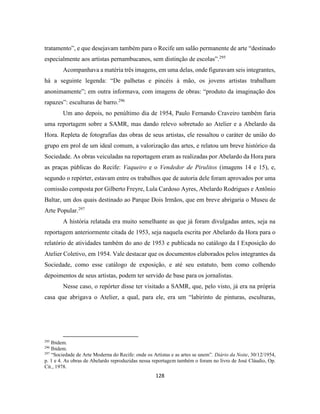 128
tratamento”, e que desejavam também para o Recife um salão permanente de arte “destinado
especialmente aos artistas pernambucanos, sem distinção de escolas”.295
Acompanhava a matéria três imagens, em uma delas, onde figuravam seis integrantes,
há a seguinte legenda: “De palhetas e pincéis à mão, os jovens artistas trabalham
anonimamente”; em outra informava, com imagens de obras: “produto da imaginação dos
rapazes”: esculturas de barro.296
Um ano depois, no penúltimo dia de 1954, Paulo Fernando Craveiro também faria
uma reportagem sobre a SAMR, mas dando relevo sobretudo ao Atelier e a Abelardo da
Hora. Repleta de fotografias das obras de seus artistas, ele ressaltou o caráter de união do
grupo em prol de um ideal comum, a valorização das artes, e relatou um breve histórico da
Sociedade. As obras veiculadas na reportagem eram as realizadas por Abelardo da Hora para
as praças públicas do Recife: Vaqueiro e o Vendedor de Pirulitos (imagens 14 e 15), e,
segundo o repórter, estavam entre os trabalhos que de autoria dele foram aprovados por uma
comissão composta por Gilberto Freyre, Lula Cardoso Ayres, Abelardo Rodrigues e Antônio
Baltar, um dos quais destinado ao Parque Dois Irmãos, que em breve abrigaria o Museu de
Arte Popular.297
A história relatada era muito semelhante as que já foram divulgadas antes, seja na
reportagem anteriormente citada de 1953, seja naquela escrita por Abelardo da Hora para o
relatório de atividades também do ano de 1953 e publicada no catálogo da I Exposição do
Atelier Coletivo, em 1954. Vale destacar que os documentos elaborados pelos integrantes da
Sociedade, como esse catálogo de exposição, e até seu estatuto, bem como colhendo
depoimentos de seus artistas, podem ter servido de base para os jornalistas.
Nesse caso, o repórter disse ter visitado a SAMR, que, pelo visto, já era na própria
casa que abrigava o Atelier, a qual, para ele, era um “labirinto de pinturas, esculturas,
295
Ibidem.
296
Ibidem.
297
“Sociedade de Arte Moderna do Recife: onde os Artistas e as artes se unem”. Diário da Noite, 30/12/1954,
p. 1 e 4. As obras de Abelardo reproduzidas nessa reportagem também o foram no livro de José Cláudio, Op.
Cit., 1978.
 