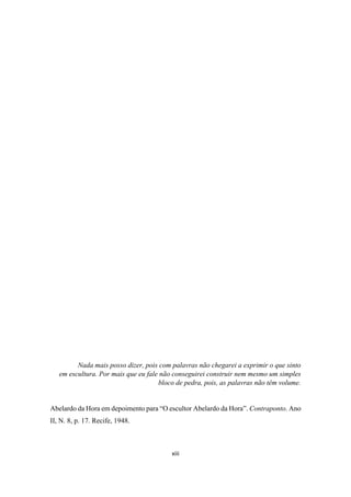 xiii
Nada mais posso dizer, pois com palavras não chegarei a exprimir o que sinto
em escultura. Por mais que eu fale não conseguirei construir nem mesmo um simples
bloco de pedra, pois, as palavras não têm volume.
Abelardo da Hora em depoimento para “O escultor Abelardo da Hora”. Contraponto. Ano
II, N. 8, p. 17. Recife, 1948.
 