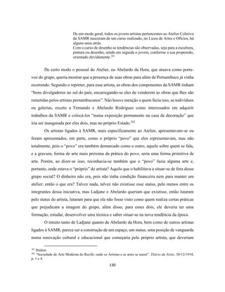 130
De um modo geral, todos os jovens artistas pertencentes ao Atelier Coletivo
da SAMR nasceram de um curso realizado, no Liceu de Artes e Ofícios, há
alguns anos atrás.
Com o curso de desenho as tendências são observadas, seja para a escultura,
pintura ou desenho, sendo em seguida o jovem, conforme a sua propensão,
orientado devidamente.301
De certo modo o pessoal do Atelier, ou Abelardo da Hora, que atuava como porta-
voz do grupo, queria mostrar que a presença de suas obras para além de Pernambuco já vinha
ocorrendo. Segundo o repórter, para esse artista, as obras dos componentes da SAMR tinham
“bons divulgadores no sul do país, encarregando-se eles de venderem as obras que lhes são
remetidas pelos artistas pernambucanos”. Não houve menção a quem fazia isso, se indivíduos
ou galerias, exceto a Fernando e Abelardo Rodrigues como interessados em adquirir
trabalhos da SAMR e colocá-los “numa exposição permanente na casa de decoração” que
iria ser inaugurada por eles dois, mas no próprio Estado.302
Os artistas ligados à SAMR, mais especificamente ao Atelier, apresentavam-se ou
foram apresentados, em parte, como o próprio “povo” que eles representavam, mas não
totalmente, pois o “povo” era também demarcado como o outro, aquele sobre quem se fala,
e a gravura, forma de arte mais próxima da prática do povo, seria uma forma primitiva de
arte. Porém, ao dizer-se isso, reconhecia-se também que o “povo” fazia alguma arte e,
portanto, onde estava o “próprio” do artista? Aquilo que o habilitava a situar-se de fora desse
grupo social? O dinheiro não era, pois não tinha condição financeira nem para manter um
atelier; então o que era? Talvez nada, talvez não existisse esse status, pelo menos entre os
integrantes dessa iniciativa, mas Ladjane e Abelardo queriam que existisse, então lutaram
pelo status do artista, lutaram para que ele não fosse visto como quem realiza certas práticas
que prejudicam a imagem do grupo, além disso, para esses dois, ele deveria ter uma
formação, estudar, desenvolver uma técnica e saber situar-se na nova tendência da época.
O intuito tanto de Ladjane quanto de Abelardo da Hora, bem como de outros artistas
ligados à SAMR, parece ser a construção de um espaço, um status, uma posição de vanguarda
numa renovação cultural e educacional que começaria pelo próprio artista, que deveriam
301
Ibidem
302
“Sociedade de Arte Moderna do Recife: onde os Artistas e as artes se unem”. Diário da Noite, 30/12/1954,
p. 1 e 4.
 