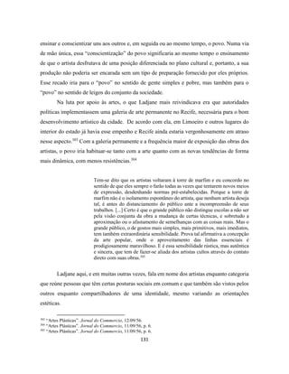 131
ensinar e conscientizar uns aos outros e, em seguida ou ao mesmo tempo, o povo. Numa via
de mão única, essa “conscientização” do povo significaria ao mesmo tempo o ensinamento
de que o artista desfrutava de uma posição diferenciada no plano cultural e, portanto, a sua
produção não poderia ser encarada sem um tipo de preparação fornecido por eles próprios.
Esse recado iria para o “povo” no sentido de gente simples e pobre, mas também para o
“povo” no sentido de leigos do conjunto da sociedade.
Na luta por apoio às artes, o que Ladjane mais reivindicava era que autoridades
políticas implementassem uma galeria de arte permanente no Recife, necessária para o bom
desenvolvimento artístico da cidade. De acordo com ela, em Limoeiro e outros lugares do
interior do estado já havia esse empenho e Recife ainda estaria vergonhosamente em atraso
nesse aspecto.303
Com a galeria permanente e a frequência maior de exposição das obras dos
artistas, o povo iria habituar-se tanto com a arte quanto com as novas tendências de forma
mais dinâmica, com menos resistências.304
Tem-se dito que os artistas voltaram à torre de marfim e eu concordo no
sentido de que eles sempre o farão todas as vezes que tentarem novos meios
de expressão, desdenhando normas pré-estabelecidas. Porque a torre de
marfim não é o isolamento espontâneo do artista, que nenhum artista deseja
tal, é antes do distanciamento do público ante a incompreensão de seus
trabalhos. [...] Certo é que o grande público não distingue escolas a não ser
pela visão conjunta da obra a mudança de certas técnicas, e sobretudo a
aproximação ou o afastamento de semelhanças com as coisas reais. Mas o
grande público, o de gostos mais simples, mais primitivos, mais imediatos,
tem também extraordinária sensibilidade. Prova tal afirmativa a concepção
da arte popular, onde o aproveitamento das linhas essenciais é
prodigiosamente maravilhoso. E é essa sensibilidade rústica, mas autêntica
e sincera, que tem de fazer-se aliada dos artistas cultos através do contato
direto com suas obras.305
Ladjane aqui, e em muitas outras vezes, fala em nome dos artistas enquanto categoria
que reúne pessoas que têm certas posturas sociais em comum e que também são vistos pelos
outros enquanto compartilhadores de uma identidade, mesmo variando as orientações
estéticas.
303
“Artes Plásticas”. Jornal do Commercio, 12/09/56.
304
“Artes Plásticas”. Jornal do Commercio, 11/09/56, p. 6.
305
“Artes Plásticas”. Jornal do Commercio, 11/09/56, p. 6.
 