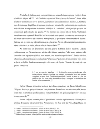 132
A batalha de Ladjane, e de outros artistas, por uma galeria permanente é visível desde
o início da página ARTE. Lula Cardoso, o primeiro “Entrevistado da Semana”, falou sobre
a falta de estímulo aos novos pintores, acarretando um desânimo nos mesmos, e, também,
num desinteresse do público, já que esse precisa ser introduzido, ou instruído, no mundo das
artes através de exposições de caráter “didático” e “constante”, situação que poderia ser
solucionada pela criação de galeria.306
No mesmo ano dessa fala de Lula, Wellington
mencionou que o pessoal do atelier havia montado uma galeria permanente, em uma parte
do atelier de decoração de Fausto de Albuquerque, o que supria “uma lamentável lacuna”,
fruto de um governo que não se interessava pelas artes. Porém, não encontrei mais registros
sobre a iniciativa, e assim, não se sabe se ela teve êxito.307
Ao entrevistar um proprietário de uma galeria da Bahia, Carlos Eduardo, Ladjane
reafirmou que em Pernambuco os artistas não tinham incentivo: “não temos galerias, não
contamos com o governo público, nem mesmo com incentivos particulares”. Tendo em vista
tal descaso, ela sugeriu que os particulares “aficionados” por artes deveriam sanar isso, como
se fazia na Bahia, dando como exemplo a Oxumarê, de Carlos Eduardo. Segundo ele, sua
galeria sobrevivia
[...] por seu caráter idealista [...]. Realizando uma exposição por mês,
conseguimos manter o artista em contato permanente com as massas,
atingindo as suas duas finalidades principais: educar o povo, e criar um
público que faz essa coisa assombrosa que é comprar os trabalhos dos
nossos artistas modernos.308
Carlos Eduardo comentou também que alguns arquitetos na Bahia, liderados por
Diógenes Rebouças, proporcionavam “aos pintores e decoradores um novo mercado, porque
criam para os artistas a oportunidade de realizar trabalhos em grandes proporções” em cada
nova construção.309
Porém, Ladjane também parecia querer fazer crer que o problema de valorização do
artista e de sua arte não era restrito a Pernambuco. Em 9 de abril de 1953, ela publicou em
306
“ARTE. Entrevistado da Semana”. Diário da Noite, 06/11/52, p. 8.
307
“ARTE. Entrevistado da Semana”. Diário da Noite, 11/12/1952, p. 8.
308
“ARTE. Entrevistado da Semana”. Diário da Noite, 22/01/1953, p. 4.
309
Ibidem. Posteriormente voltarei a falar nessa questão, ainda nesse tópico.
 