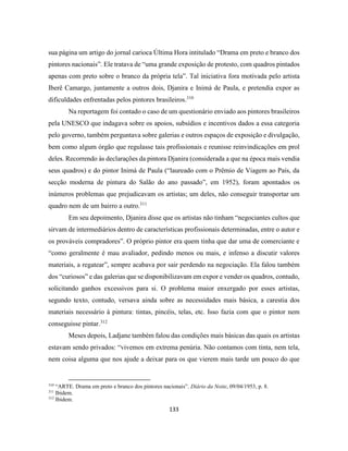 133
sua página um artigo do jornal carioca Última Hora intitulado “Drama em preto e branco dos
pintores nacionais”. Ele tratava de “uma grande exposição de protesto, com quadros pintados
apenas com preto sobre o branco da própria tela”. Tal iniciativa fora motivada pelo artista
Iberê Camargo, juntamente a outros dois, Djanira e Inimá de Paula, e pretendia expor as
dificuldades enfrentadas pelos pintores brasileiros.310
Na reportagem foi contado o caso de um questionário enviado aos pintores brasileiros
pela UNESCO que indagava sobre os apoios, subsídios e incentivos dados a essa categoria
pelo governo, também perguntava sobre galerias e outros espaços de exposição e divulgação,
bem como algum órgão que regulasse tais profissionais e reunisse reinvindicações em prol
deles. Recorrendo às declarações da pintora Djanira (considerada a que na época mais vendia
seus quadros) e do pintor Inimá de Paula (“laureado com o Prêmio de Viagem ao País, da
secção moderna de pintura do Salão do ano passado”, em 1952), foram apontados os
inúmeros problemas que prejudicavam os artistas; um deles, não conseguir transportar um
quadro nem de um bairro a outro.311
Em seu depoimento, Djanira disse que os artistas não tinham “negociantes cultos que
sirvam de intermediários dentro de características profissionais determinadas, entre o autor e
os prováveis compradores”. O próprio pintor era quem tinha que dar uma de comerciante e
“como geralmente é mau avaliador, pedindo menos ou mais, e infenso a discutir valores
materiais, a regatear”, sempre acabava por sair perdendo na negociação. Ela falou também
dos “curiosos” e das galerias que se disponibilizavam em expor e vender os quadros, contudo,
solicitando ganhos excessivos para si. O problema maior enxergado por esses artistas,
segundo texto, contudo, versava ainda sobre as necessidades mais básica, a carestia dos
materiais necessário à pintura: tintas, pincéis, telas, etc. Isso fazia com que o pintor nem
conseguisse pintar.312
Meses depois, Ladjane também falou das condições mais básicas das quais os artistas
estavam sendo privados: “vivemos em extrema penúria. Não contamos com tinta, nem tela,
nem coisa alguma que nos ajude a deixar para os que vierem mais tarde um pouco do que
310
“ARTE. Drama em preto e branco dos pintores nacionais”. Diário da Noite, 09/04/1953, p. 8.
311
Ibidem.
312
Ibidem.
 