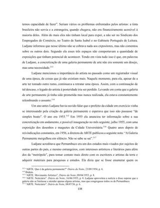 134
temos capacidade de fazer”. Seriam vários os problemas enfrentados pelos artistas: a tinta
brasileira não servia e a estrangeira, quando chegava, não era financeiramente acessível à
maioria deles. Além do mais eles não tinham local para expor, a não ser no Sindicato dos
Empregados do Comércio, no Teatro de Santa Isabel e no Gabinete Português de Leitura.
Ladjane informou que nesse último não se cobrava nada aos expositores, mas não comentou
sobre os outros dois. Segundo ela esses três espaços não comportavam a quantidade de
exposições que tinham potencial de acontecer. Tendo em vista tudo isso é que, em palavras
de Ladjane, a concretização de uma galeria permanente de arte não era somente um desejo,
mas uma necessidade.313
Ladjane mencionou a importância do artista no passado como um registrador visual
de uma época, de coisas que já não existiam mais. Naquele momento, para ela, apesar de a
arte ter tomado outro rumo, continuava a retratar uma época. Assim, com a continuação de
tal descaso, o legado do artista à posteridade iria ser perdido. Levando em conta que a galeria
de arte permanente já tinha sido prometida mas nunca realizada, ela estava constantemente
relembrando o assunto.314
Um ano antes Ladjane havia ouvido falar que o prefeito da cidade em exercício vinha
se interessando pela criação da galeria permanente e esperava que isso não passasse “de
simples boato”. O ano era 1953.315
Em 1955 ela anunciou ter informação sobre a sua
concretização em andamento, e possível inauguração no mês seguinte, julho 1955, com uma
exposição dos desenhos e maquetes da Cidade Universitária.316
Quatro anos depois de
reivindicações constantes, em 1956, a diretora de ARTE publicou a seguinte nota: “A Galeria
Permanente mergulhou em silêncio. Não se sabe se sai”.317
Ladjane acreditava que Pernambuco era um dos estados mais visados por sujeitos de
outras partes do país, e mesmo estrangeiros, com interesses artísticos e literários para além
dos da “metrópole”, para tomar contato mais direto com os escritores e artistas da terra e
adquirir materiais para pesquisas e estudos. Ela dizia que se fosse enumerar quem os
313
“ARTE. Que é da galeria permanente?” Diário da Noite, 23/09/1954, p. 6.
314
Ibidem.
315
“ARTE. Movimento Artístico”, Diário da Noite, 09/04/1953, p. 8.
316
“ARTE. Noticiário”. Diário da Noite, 16/06/1955, p. 8. Ladjane aproveitou a notícia e disse esperar que a
galeria não se limitasse a atender apenas alguns artistas, mas que congregasse todos os de Pernambuco.
317
“ARTE. Noticiário”. Diário da Noite, 08/07/56, p. 6.
 