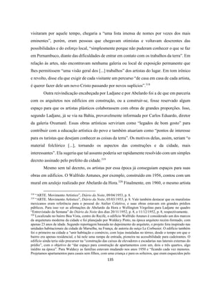135
visitaram por aquele tempo, chegaria a “uma lista imensa de nomes por vezes dos mais
eminentes”, porém, eram pessoas que chegavam otimistas e voltavam descrentes das
possibilidades e do esforço local, “simplesmente porque não puderam conhecer o que se faz
em Pernambuco, diante das dificuldades de entrar em contato com os trabalhos da terra”. Em
relação às artes, não encontravam nenhuma galeria ou local de exposição permanente que
lhes permitissem “uma visão geral dos [...] trabalhos” dos artistas do lugar. Em tom irônico
e revolto, disse ela que exigir de cada visitante um percurso “de casa em casa de cada artista,
é querer fazer dele um novo Cristo passando por novos suplícios”.318
Outra reivindicação encabeçada por Ladjane e por Abelardo foi a de que em parceria
com os arquitetos nos edifícios em construção, ou a construir-se, fosse reservado algum
espaço para que os artistas plásticos colaborassem com obras de grandes proporções. Isso,
segundo Ladjane, já se via na Bahia, provavelmente informada por Carlos Eduardo, diretor
da galeria Oxumarê. Essas obras artísticas serviriam como “legados de bom gosto” para
contribuir com a educação artística do povo e também atuariam como “pontos de interesse
para os turistas que desejam conhecer as coisas da terra”. Os motivos delas, assim, seriam “o
material folclórico [...], tornando os aspectos das construções e da cidade, mais
interessantes”. Ela sugeria que tal assunto poderia ser rapidamente resolvido com um simples
decreto assinado pelo prefeito da cidade.319
Mesmo sem tal decreto, os artistas por essa época já conseguiam espaços para suas
obras em edifícios. O Walfrido Antunes, por exemplo, construído em 1956, contou com um
mural em azulejo realizado por Abelardo da Hora.320
Finalmente, em 1960, o mesmo artista
318
“ARTE. Movimento Artístico”, Diário da Noite, 09/04/1953, p. 8.
319
“ARTE. Movimento Artístico”, Diário da Noite, 05/03/1953, p. 8. Vale também destacar que os muralistas
mexicanos eram referência para o pessoal do Atelier Coletivo, e suas obras estavam em grandes prédios
públicos. Para isso ver as afirmações de Abelardo da Hora e Wellington Virgolino para Ladjane no quadro
“Entrevistado da Semana” do Diário da Noite dos dias 20/11/1952, p. 8, e 11/12/1952, p. 8, respectivamente.
320
Localizado no bairro Boa Vista, centro do Recife, o edifício Walfrido Anunes é considerado um dos marcos
da arquitetura moderna da cidade e foi planejado por Waldecy Pinto, na época arquiteto recém-formado, com
apenas 23 anos de idade. Segundo reportagem baseada no depoimento do arquiteto, o projeto fora inspirado nas
unidades habitacionais da cidade de Marselha, na França, de autoria do suíço Le Corbusier. O edifício também
foi o primeiro na cidade a “unir habitação e comércio, com lojas instaladas no térreo, desde o tempo em que o
bairro era apenas residencial, e há nele uma rampa de entrada, pioneira na acessibilidade para cadeirantes. O
edifício ainda teria sido precursor na “construção das caixas de elevadores e escadarias nas laterais externas do
prédio”, com o objetivo de “dar espaço para construção de apartamentos com um, dois e três quartos, algo
inédito na época”. Para Waldecy as famílias estavam mudando nos anos 1950 e “ficando cada vez menores.
Projetamos apartamentos para casais sem filhos, com uma criança e para os solteiros, que eram esquecidos pelo
 