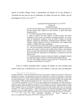 136
sugeriu ao prefeito Miguel Arraes a apresentação um projeto de lei que obrigasse a
vinculação de uma obra de arte em edificações na cidade com mais de 1.000m², que foi
promulgada em 1961, a Lei 7.427. 321
Legislação Municipal do Recife / Lei 7.427/61
Capitulo II
Disposições Finais
Art. 950. Em todo edifício que vier a ser construído no Município do Recife,
deverão constar obras originais de valor artístico, as quais farão parte
integrante deles.
§ 1° Os efeitos do artigo anterior incidirão sobre:
I - todos os prédios com área superior a 2.000 m2 (dois mil metros
quadrados) e bem assim os de grande concentração pública, tais como;
casas de Espetáculos, Hospitais, Casas de Saúde, Colégios ou Escolas
Públicas, Estações de Passageiros, Estabelecimentos Bancários, Hotéis,
Estádios, Clubes Esportivos, Sociais ou Recreativos que tenham áreas
superior a 1.000m2 (mil metros quadrados).
§ 2°. Ficam isentos dos efeitos deste artigo as residências particulares.
§ 3°. Não será concedido à construção o competente Habite-se quando na
mesma não constar a obra de arte exigida neste Código, cuja maquete
deverá ser aprovada pela Prefeitura Municipal do Recife, com o visto do
Autor do Projeto da Arquitetura, do Proprietário e assinatura do autor da
Obra de Arte.
§ 4º Somente poderão executar os serviços referidos no parágrafo anterior
os artistas previamente inscritos na Prefeitura Municipal do Recife.
Art. 951. Este Código entrará em vigor a partir de 1º de janeiro de 1962,
revogadas as disposições em contrário.322
Como se verifica, demandar apoio e espaços de atuação era uma constante para
muitos artistas que se identificavam com a arte moderna, e para que essas reivindicações
mercado imobiliário”. A obra de Abelardo da Hora que fica no pátio é composta por azulejos e “retrata uma
brincadeira de crianças”. Em depoimento ele disse ter se inspirado em “meninos e meninas que viveram num
Recife hoje inexistente. O mural é uma homenagem às gerações que se divertiram naquele pátio e à vida calma
da cidade naquela época”. Há de lembrar lembrar-se que essa fala foi proferida em 2006, cinco décadas após
sua construção. “Prédio modernista guarda obra de arte”. Jornal do Commercio, 11/06/2006, p. Cidades.
321
Em 1989 foi sancionada a Lei nº 14.239, que versava também sobre essa questão. Em 1989, ela passou a
valer para todo o Estado, nas cidades com mais de 20 mil habitantes. A iniciativa motivou cidades de outros
estados a também adotar tal política de inserção da arte no cotidiano das pessoas. Segundo Francisco Cunha
Filho e Rodrigo Costa, ela foi inspirada na legislação francesa de cunho similar, assim como nos muralistas
mexicanos. Ver, “Qual o lugar da arte? – análise sócio jurídica da lei municipal de Fortaleza sobre colocação
de obras de arte em espaços públicos”. Anais do XIX Encontro Nacional do CONPEDI. Fortaleza, 2010.
Disponível em http://www.conpedi.org.br/manaus/arquivos/anais/fortaleza/3040.pdf, acessado a 16/11/2014.
322
Lei 7.427 de 1961, Legislação Municipal do Recife, disponível em
http://www.legiscidade.recife.pe.gov.br/lei/07427/, acessado em 22/11/2014.
 