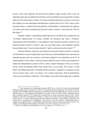 137
fossem vistas como legítimas eles procuravam também sempre mostrar como a arte era
importante para uma sociedade desenvolvida e como eles próprios eram organizados e faziam
obras de valor cultural para o Estado. E foi nesse sentido de legitimar os artistas e a arte local
que Ladjane, em uma reportagem elaborada para o jornal carioca Para Todos, traçou, como
ela própria disse, o itinerário das artes plásticas em Pernambuco. Guiada pela arte moderna,
ela tomou como ponto de partida para discorrer sobre o assunto o movimento de 1922 em
São Paulo.323
Segundo Ladjane, a importância cultural que ele teve no Brasil seria comparável à da
“revolução impressionista” na França, contudo, ela destacava que “para o Nordeste,
especialmente para Pernambuco”, já era palpável “uma tomada de posição à altura de seu
desenvolvimento cultural e artístico”, pois, em suas observações, nesse ambiente também
houvera desde antes “uma revolução artística”, “gritos contra preconceitos estéreis”.324
Procurar lembrar e valorizar o movimento de renovação cultural e artística vivenciado
em Pernambuco era para Ladjane pelo menos fazer jus às personalidades locais que tanto se
empenharam para que isso ocorresse e não tentar equipará-lo em importância ao de 22 na
capital paulista. No seu relato, os pioneiros dessa trajetória eram os artistas que integraram o
Grupo dos Independentes a partir de 1933, a saber: Augusto Rodrigues, Percy Lau, Elezier
Xavier, Carlos de Holanda, Hélio Feijó, Nestor Silva e Luiz Soares. Eles teriam, via São
Paulo, sido influenciados pela “revolução artística europeia”, chegando a se organizar, traçar
“novos roteiros” para a arte e os artistas e até a realizar exposições, além de pretenderem
“unir-se em associações e sindicatos”. Para Ladjane seria a partir desse grupo que se poderia
323
Essa reportagem foi republicada na página ARTE, já no Jornal do Commercio, primeiramente
publicada em duas partes, a primeira em 15/09/57 e a segunda na semana subsequente, em 22/09/57. Porém foi
na própria ARTE republicada poucos dias depois, diante da justificativa de Ladjane de que a anterior teve erros,
faltando partes, ver “Artes plásticas em Pernambuco” nos dias 13, 20 e 27/10/1957. Sobre a importância da arte
para a sociedade, ainda em 1957 Ladjane dava a entender que os artistas conseguiam captar as coisas “menos
imediatas e mais sutis da vida dentro do cotidiano” e manter-se em contato com isso era importante para o povo.
Porém, para ela, os artistas, diferentemente da ideia romântica que prega a “necessidade do sofrimento e da
miséria para o aguçamento da sensibilidade”, precisavam de “paz de espírito”, “tranquilidade moral e
financeira” para aperfeiçoarem “a sensibilidade já buscados pelos orientais por séculos anteriores a Cristo”. Ver
“ARTE. Artes Plásticas em Pernambuco (conclusão)”. Jornal do Commercio, 03/11/57, p. 10.
324
“ARTE. Artes Plásticas em Pernambuco”. Jornal do Commercio, 13/101957, p. 10.
 