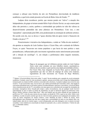 138
começar a esboçar uma história da arte em Pernambuco desvinculada da tendência
acadêmica, a qual teria estado presente na Escola de Belas Artes do Estado. 325
Ladjane dizia reconhecer, porém, que mesmo pondo em “relevo” a atuação dos
Independentes, do grupo só teriam restado Hélio Feijó e Elezier Xavier, ou seja a maior parte
deles não persistiu e, assim, quebrou a continuidade que poderia ter sido tão valiosa ao
desenvolvimento pretendido das artes plásticas em Pernambuco. Com isso, a arte
“passadista”, representada pela EBA, teria predominado na orientação do ambiente artístico.
De acordo com ela, isso se deveu à “quase absoluta falta de apoio moral e financeiro do
Estado e do povo”.326
Posteriormente à iniciativa dos Independentes, e ainda na “trilha da arte moderna”,
ela apontou as atuações de Lula Cardoso Ayres e Cícero Dias, sob o estímulo de Gilberto
Freyre, os quais “buscavam nos temas populares o que havia de mais poético e mais
pernambucano, influenciados pelo movimento regionalista muito anteriormente processado
sob a direção do sociólogo”. E, em relação a performance deles naquele momento,
mencionou:
Diga-se de passagem que tal influência persiste ainda em Lula Cardoso
Ayres como uma constante em seus trabalhos murais, ausentando-se,
todavia, dos de cavalete o qual acarreta uma dupla personalidade artística.
Em Cícero Dias, hoje integrado na Escola Paris, quer-se salientar um
regionalismo que não vai além do emprego de certas cores tropicais,
regionalismo de todo inexistente em Vicente do Rego Monteiro,
325
Ibidem. A Escola de Belas Artes seria, então, “o outro” da arte moderna, pois, segundo ela, era de orientação
acadêmica. Contudo, como foi visto no primeiro capítulo, pessoas envolvidas com o Grupo dos Independentes
tomaram parte na criação da EBA, inclusive exercendo nela a docência. A própria Ladjane nesse texto fez uma
ressalva: “A que acrescentar, hoje, em seu favor, que embora persistindo pré-conceitual, muito mais ligada às
convenções passadistas que as inovações estéticas reconhecidamente vigorosas e necessárias, a Escola de Belas
Artes comemora neste ano de 57 o seu jubileu com uma quase nova consciência do seu papel de orientadora da
juventude, transigência talvez forçada pelo tempo e pelas circunstâncias, mas de qualquer modo louvável
especialmente no que se refere ao ensino da Arquitetura, no qual se destacam figuras de professores como
Borsoi, Delfim Amorim e Heitor Maia Neto”. Mas vale lembrar que ela estava falando de uma mudança de
perfil já em 1957, e não dos anos iniciais da sua criação, na década de 1930, à qual eu me referi. Sobre a arte
acadêmica, se pode em parte concluir que ela era vista em termos genéricos nas explanações de Ladjane, bem
como de outros integrantes de Atelier Coletivo, como Abelardo da Hora e Wilton de Souza. Seria
principalmente uma orientação que não dava espaço para a pessoalidade do autor na sua própria obra, sua
subjetividade, além de ter muitas regras e serem ultrapassadas, pois não dialogaria com os anseios da atual
sociedade. A arte moderna era conceituada na relação de oposição a ela, e, assim, estimularia o “íntimo de cada
um” e a liberdade estética.
326
Ibidem.
 