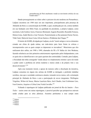 139
pernambucano de Paris atualmente votado ao movimento artístico do seu
Estado natal.327
Dando prosseguimento ao relato sobre o percurso da arte moderna em Pernambuco,
Ladjane encontrou em 1948 mais um ano importante, principalmente pela presença de
Abelardo da Hora e a concretização da SAMR, a qual, encabeçada por ele, contou também
em sua fundação com Hélio Feijó, na qualidade de presidente, a própria Ladjane, como
secretaria, Lula Cardoso Ayres, Francisco Brennand, Augusto Reynaldo, Reynaldo Fonseca,
Delson Lima, André Berzin e José Teixeira. Posteriormente se lhe juntaram Elezier Xavier,
Tilde Canti, Maria de Jesus Costa, Gilvan Samico e Waldemar das Chagas.328
O intuito da SAMR, divulgada por Ladjane, era de “reunir antigos e novos elementos
criando um clima de ajuda mútua, um todo-único para fazer frente às críticas e
incompreensões com as quais sempre se depararam os inovadores”. Mencionou que eles
realizaram dois salões, em 1948 e 1949, chamados de III e IV Salões de Arte Moderna,
fazendo referência aos dois primeiros anteriormente organizados pelos Independentes, com
os quais eles se identificavam e aos quais queriam dar continuidade. Contudo, para Ladjane,
a Sociedade não tinha conseguido “ainda educar ou simplesmente orientar o povo de modo
a poder sentir o problema do artista moderno e menos ainda o da própria Arte e seu
desenvolvimento”.329
Após esse momento inicial, e apesar de rumores sobre a dissolução da iniciativa,
Ladjane comentou ter alguns dos artistas da SAMR se desligado e preferido trabalhar
sozinhos, mas que a sociedade continuava atuante, tomando novos rumos, sob a orientação
principal de Abelardo da Hora e com a participação de novos integrantes: Wellington
Virgolino, Wilton de Souza, Marius Lauritzen Bern, José Cláudio, José Corbiniano Lins,
Ivan Carneiro, Arquises e Celina Lima Verde Carvalho.330
Voltando à reportagem de Ladjane publicada em jornal do Rio de Janeiro – Para
Todos – assim como em outras reportagens, é possível perceber que perspectivas estavam
sendo criadas para as artes plásticas. Assuntos pertinentes a esse campo eram
327
Ibidem.
328
Ibidem.
329
Ibidem.
330
Ibidem.
 