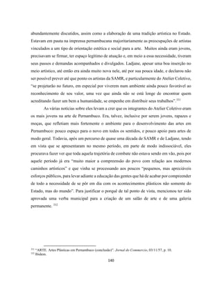 140
abundantemente discutidos, assim como a elaboração de uma tradição artística no Estado.
Estavam em pauta na imprensa pernambucana majoritariamente as preocupações de artistas
vinculados a um tipo de orientação estética e social para a arte. Muitos ainda eram jovens,
precisavam se firmar, ter espaço legítimo de atuação e, em meio a essa necessidade, tiveram
seus passos e demandas acompanhados e divulgados. Ladjane, apesar uma boa inserção no
meio artístico, até então era ainda muito nova nele, até por sua pouca idade, e declarou não
ser possível prever até que ponto os artistas da SAMR, e particularmente do Atelier Coletivo,
“se projetarão no futuro, em especial por viverem num ambiente ainda pouco favorável ao
reconhecimento de seu valor, uma vez que ainda não se está longe de encontrar quem
acreditando fazer um bem a humanidade, se empenhe em distribuir seus trabalhos”.331
As várias notícias sobre eles levam a crer que os integrantes do Atelier Coletivo eram
os mais jovens na arte de Pernambuco. Era, talvez, inclusive por serem jovens, rapazes e
moças, que refletiam mais fortemente o ambiente para o desenvolvimento das artes em
Pernambuco: pouco espaço para o novo em todos os sentidos, e pouco apoio para artes de
modo geral. Todavia, após um percurso de quase uma década de SAMR e de Ladjane, tendo
em vista que se apresentaram no mesmo período, em parte de modo indissociável, eles
procurava fazer ver que toda aquela trajetória de combate não estava sendo em vão, pois por
aquele período já era “muito maior a compreensão do povo com relação aos modernos
caminhos artísticos” e que vinha se processando aos poucos “pequenos, mas apreciáveis
esforços públicos, para levar adiante a educação das gentes que há de acabar por compreender
de todo a necessidade de se pôr em dia com os acontecimentos plásticos não somente do
Estado, mas do mundo”. Para justificar o porquê de tal ponto de vista, mencionou ter sido
aprovada uma verba municipal para a criação de um salão de arte e de uma galeria
permanente. 332
331
“ARTE. Artes Plásticas em Pernambuco (conclusão)”. Jornal do Commercio, 03/11/57, p. 10.
332
Ibidem.
 