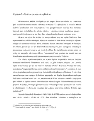 141
Capítulo 3 – Motivos para as artes plásticas
O interesse da SAMR, divulgado por ela própria desde sua criação, era “contribuir
para o desenvolvimento cultural e artístico do Recife”333
, e parece que as ações do Atelier
Coletivo coadunaram com esse propósito, visto que procuravam atuar de duas maneiras:
trazendo para os trabalhos dos artistas plásticos – desenho, pintura, escultura e gravura –
motivos próprios do povo no seu dia a dia e educando culturalmente também o povo.
O povo nas obras dos artistas era a expressão da terra, da região Nordeste e fora
representado ora sofrido, ora alegre. Sofrido no trabalho, na fome do lar, nas relações injustas.
Alegre nas suas manifestações: dança, literatura, música, artesanato e religião. A educação,
no entanto, parece que não era direcionada ao mesmo povo, mas a um povo formado por
pessoas que pudessem tornar-se um possível público dos trabalhos dos artistas, tendo em
vista, por exemplo, não terem sido os “xangozeiros” que serviram de modelo para os
desenhos de pose rápida os participantes dos encontros no Atelier Coletivo.
Em relação a primeira questão, de o povo figurar na produção artística, Ladjane
Bandeira demonstrava compartilhar essa ideia. Ela, por exemplo, elogiou Lula Cardoso
Ayres mencionando que ele era “um dos melhores artistas” da cidade, levando em conta,
além de sua “longa experiência e amplo conhecimento de técnica e cores”, a temática de suas
obras, inspirada nos elementos da terra, cheia de identificação com o Nordeste. A entrevista
na qual consta essas palavras de Ladjane acompanha um detalhe do painel executado por
Lula para o hall do Cinema São Luiz, a representação de um maracatu. A técnica empregada
para compor as figuras, homens e mulheres com perfis de negros e indumentária e acessórios
próprios do cortejo, são traços geometrizados e com sobreposições, quase como um recorta
e cola (Imagem 16). Seria, na concepção de Ladjane, uma forma moderna de tratar algo
tradicional.334
Segundo Eduardo B. Cavalcanti, Hélio Feijó da SAMR realizou no período inicial de
sua carreira artística, década de 1930, dois trabalhos “refletindo a emergência do
333
Estatuto da Sociedade de Arte Moderna do Recife. Op., cit.
334
“Entrevistado da semana”. Arte. Diário da Noite. 06/11/1952, p. 8.
 