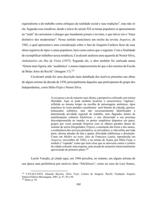 142
regionalismo e do trabalho como enfoques da realidade social e suas tradições”, mas não só
ele. Segundo esse estudioso, desde o início do século XX os temas populares se apresentaram
na “onda” de caricaturas e charges que inundaram jornais e revistas, o que talvez era o “traço
distintivo dos modernistas”. Nesse sentido mencionou um trecho da revista Arquivos, de
1942, o qual apresentava uma consideração sobre o fato de Joaquim Cardozo fazer de suas
obras registros de tipos e cenas populares, bem como outros que o seguiam. Com a finalidade
de exemplificar trabalhos nessa tendência, Cavalcanti analisou uma aquarela de Nestor Silva,
Ambulatório em Dia de Visita (1937). Segundo ele, a obra também foi realizada numa
“feitura mais ligeira, não ‘acadêmica’ e menos impressionista do que a dos mestres da Escola
de Belas Artes do Recife” (Imagem 17).335
Cavalcanti ainda fez uma descrição mais detalhada dos motivos presentes nas obras
de alguns artistas da década de 1930, principalmente daqueles que participaram do grupo dos
Independentes, como Hélio Feijó e Nestor Silva.
A cor passa a ser de maneira mais direta, a perspectiva utilizada com inteira
liberdade. Aqui se pode também localizar a característica “ingênua”,
refletida ao mesmo tempo na escolha de personagens anônimos, tipos
populares às vezes parados casualmente num batente de calçada, garotos,
transeuntes solitários, mas não necessariamente identificados a
determinada atividade regional de trabalho, nem flagrados dentro de
manifestações culturais folclóricas, e sim oferecendo a sua presença
descomprometida no mundo, os portes simplórios dispostos em pares,
grupos por vezes posando brejeiros com os olhares parados diante do
instante de serem fotografados. O povo, a animação das feiras e dos saraus,
a exuberância dos serviços portuários, os estivadores, a vida enfim, por toda
parte, alterna atitudes de luta e apatia, felicidade indiferença e desolação.
Como em Mulher na noite, óleo de Francisco Lauria, reproduzida em
Arquivos, (novembro de 1942), e no retrato de Áurea, por Hélio Feijó, o
modelo é “captado” como que num close que se atravessa contra o cenário
da cidade colonial: uma esquina, uma arcada de armazém intencionalmente
aproximada do primeiro plano.336
Lucilo Varejão, já citado aqui, em 1948 percebia, no entanto, em alguns artistas de
sua época uma preferência por motivos ditos “folclóricos”, como no caso de Luiz Soares,
335
CAVALCANTI, Eduardo Bezerra. Hélio Feijó: Leitura de Imagens. Recife: Fundação Joaquim
Nabuco/Editora Massangana, 2001, p. 47, 58 e 84.
336
Idem, p. 58.
 