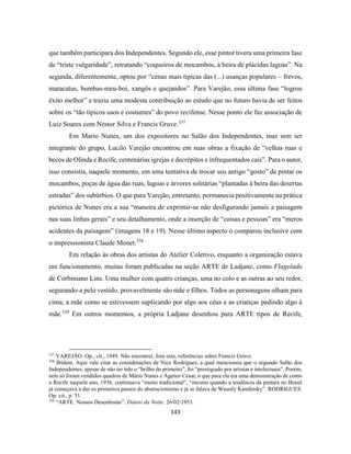 143
que também participara dos Independentes. Segundo ele, esse pintor tivera uma primeira fase
de “triste vulgaridade”, retratando “coqueiros de mocambos, à beira de plácidas lagoas”. Na
segunda, diferentemente, optou por “cenas mais típicas das (...) usanças populares – frevos,
maracatus, bumbas-meu-boi, xangôs e quejandos”. Para Varejão, essa última fase “logrou
êxito melhor” e trazia uma modesta contribuição ao estudo que no futuro havia de ser feitos
sobre os “tão típicos usos e costumes” do povo recifense. Nesse ponto ele faz associação de
Luiz Soares com Nestor Silva e Francis Gruve.337
Em Mario Nunes, um dos expositores no Salão dos Independentes, mas sem ser
integrante do grupo, Lucilo Varejão encontrou em suas obras a fixação de “velhas ruas e
becos de Olinda e Recife, centenárias igrejas e decrépitos e infrequentados cais”. Para o autor,
isso consistia, naquele momento, em uma tentativa de trocar seu antigo “gosto” de pintar os
mocambos, poças de água das ruas, lagoas e árvores solitárias “plantadas à beira das desertas
estradas” dos subúrbios. O que para Varejão, entretanto, permanecia positivamente na prática
pictórica de Nunes era a sua “maneira de exprimir-se não desfigurando jamais a paisagem
nas suas linhas gerais” e seu detalhamento, onde a inserção de “coisas e pessoas” era “meros
acidentes da paisagem” (imagens 18 e 19). Nesse último aspecto o comparou inclusive com
o impressionista Claude Monet.338
Em relação às obras dos artistas do Atelier Coletivo, enquanto a organização estava
em funcionamento, muitas foram publicadas na seção ARTE de Ladjane, como Flagelado
de Corbiniano Lins. Uma mulher com quatro crianças, uma no colo e as outras ao seu redor,
segurando-a pelo vestido, provavelmente são mãe e filhos. Todos as personagens olham para
cima, a mãe como se estivessem suplicando por algo aos céus e as crianças pedindo algo à
mãe.339
Em outros momentos, a própria Ladjane desenhou para ARTE tipos de Recife,
337
VAREJÃO. Op., cit., 1949. Não encontrei, fora esta, referências sobre Francis Gruve.
338
Ibidem. Aqui vale citar as considerações de Nice Rodrigues, a qual mencionou que o segundo Salão dos
Independentes, apesar de não ter tido o “brilho do primeiro”, foi “prestigiado por artistas e intelectuais”. Porém,
nele só foram vendidos quadros de Mário Nunes e Agenor César, o que para ela era uma demonstração de como
o Recife naquele ano, 1936, continuava “muito tradicional”, “mesmo quando a tendência da pintura no Brasil
já começava a dar os primeiros passos do abstracionismo e já se falava de Wassily Kandinsky”. RODRIGUES.
Op. cit., p. 51.
339
“ARTE. Nossos Desenhistas”. Diário da Noite. 26/02/1953.
 