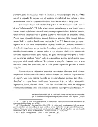 144
populares, como o Vendedor de perus e o Vendedor de pássaros (imagens 20 e 21).340
Mas
não só a produção dos artistas com tal tendência era valorizada por Ladjane e outras
personalidades, também a própria manifestação artística desse povo, a “arte popular”.
Em uma reportagem intitulada “Dante Popular” de 1953 foram reproduzidos trechos
de um “folheto popular”. Tal título provavelmente pretendia sugerir uma ligação entre a
história narrada no folheto e a obra máxima do consagrado poeta italiano, A Divina Comédia,
tendo em vista falarem as duas de questões que talvez permeassem um imaginário cristão.
Porém, sendo observados tempos e espaços distintos, o que era a Itália, ou parte dela, do
século XVI e o nordeste brasileiro de meados do século XX. Possivelmente por querer
registrar que os dois textos eram expressões de grupos específicos, e, nem um, nem outro, a
de todos (principalmente em se tratando de nordeste brasileiro, já que os folhetos eram
considerados produzidos por pessoas pobres e com costumes ainda rurais, mesmo que
habitantes de centros urbanos como Recife), foi que o autor ao reproduzir parte do folheto
em que aparece a palavra “crente” sentiu a necessidade de explicar que ela estava sendo
empregada ali de maneira diferente: “Respeitamos a ortografia. É comum entre o povo
confundir crente com protestante; uma e outra palavra significam, para ele, a mesma
coisa.”341
Em outro texto de Ladjane que igualmente valorizava os folhetos de poesia popular,
ela procurou mostrar que naquele tipo de literatura ao leitor seria reservado “alguns minutos
de prazer”, bem como poderia “aprender ou recordar algumas máximas, provérbios e
filosofias”. As capas foram consideradas “verdadeiras lições de beleza, sinceridade,
ingenuidade, pureza, aliadas à criação”. Tudo isso, de acordo com o texto, era conseguido
com muita naturalidade, sem o conhecimento dos cânones e dos “preconceitos técnicos”.342
São artistas anônimos que se contentam em dar o tesouro de sensibilidade
que inconscientemente possuem, por quase nada ou coisa alguma. Querem
340
“ARTE”. Diário da Noite. 08/04/56 e 05/08/56. Na legenda para Vendedor de pássaros há a informação de
que o desenho foi realizado para a DDC.
341
“ARTE. Dante Popular”. Diário da Noite. 02/04/1953, p. 6. Ladjane ainda mencionou que “toda arte popular
procura satisfazer uma necessidade do grupo social ou formar objeto útil. Seus produtos são funcionais e
coletivos.” Essa ideia também seria retomada quando da criação do Museu de Arte Popular, o qual será discutido
mais adiante. “ARTE. Museu de Arte Popular”. Diário da Noite. 03/02/1955, p. 4 e 8.
342
ARTE. “Poesia e Arte populares”. Diário da Noite. 19/03/1953, p. 4.
 