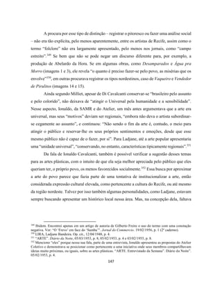 147
A procura por esse tipo de distinção – registrar o pitoresco ou fazer uma análise social
– não era tão explícita, pelo menos aparentemente, entre os artistas de Recife, assim como o
termo “folclore” não era largamente apresentado, pelo menos nos jornais, como “campo
estreito”.349
Se bem que não se pode negar um discurso diferente para, por exemplo, a
produção de Abelardo da Hora. Se em algumas obras, como Desamparados e Água pra
Morro (imagens 1 e 3), ele revela “o quanto é preciso fazer-se pelo povo, as misérias que os
envolve”350
, em outras procurava registrar os tipos nordestinos, caso de Vaqueiro e Vendedor
de Pirulitos (imagens 14 e 15).
Ainda segundo Milliet, apesar de Di Cavalcanti conservar-se “brasileiro pelo assunto
e pelo colorido”, não deixava de “atingir o Universal pela humanidade e a sensibilidade”.
Nesse aspecto, Ionaldo, da SAMR e do Atelier, um mês antes argumentava que a arte era
universal, mas seus “motivos” deviam ser regionais, “embora não deva o artista subordinar-
se cegamente ao assunto”, e continuou: “Não sendo o fim da arte é, contudo, o meio para
atingir o público e reservar-lhe os seus próprios sentimentos e emoções, desde que esse
mesmo público não é capaz de o fazer, por si”. Para Ladjane, até a arte popular apresentaria
uma “unidade universal”, “conservando, no entanto, características tipicamente regionais”.351
Da fala de Ionaldo Cavalcanti, também é possível verificar a sugestão desses temas
para as artes plásticas, com o intuito de que ela seja melhor apreciada pelo público que eles
queriam ter, o próprio povo, os menos favorecidos socialmente.352
Essa busca por aproximar
a arte do povo parece que fazia parte de uma tentativa de institucionalizar a arte, então
considerada expressão cultural elevada, como pertencente a cultura do Recife, ou até mesmo
da região nordeste. Talvez por isso também algumas personalidades, como Ladjane, estavam
sempre buscando apresentar um histórico local nessa área. Mas, na concepção dela, faltava
349
Ibidem. Encontrei apenas em um artigo de autoria de Gilberto Freire o uso do termo com uma conotação
negativa. Ver: “O ‘Frevo’ em face do ‘Samba’”. Jornal do Commercio. 19/02/1956, p. 1 (2º caderno).
350
LIRA, Ladjane Bandeira. Op. cit., 12/04/1948, p. 4.
351
“ARTE”. Diário da Noite, 05/03/1953, p. 8, 05/02/1953, p. 4 e 03/02/1955, p. 8.
352
Menciono “eles” porque nessa sua fala, parte de uma entrevista, Ionaldo apresentou as propostas do Atelier
Coletivo e demonstrava se posicionar como pertencente a uma iniciativa onde seus membros compartilhavam
ideias muito próximas, ou iguais, sobre as artes plásticas. “ARTE. Entrevistado da Semana”. Diário da Noite”.
05/02/1953, p. 4.
 