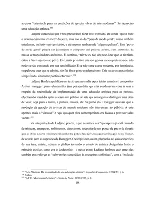 148
ao povo “orientação para ter condições de apreciar obras de arte modernas”. Seria preciso
uma educação artística.353
Ladjane acreditava que vinha procurando fazer isso, contudo, era ainda “quase nulo
o desenvolvimento artístico” do povo, mas não só do “povo de modo geral”, como também
estudantes, inclusive universitários, e até mesmo senhores de “alguma cultura”. Esse “povo
de modo geral” parece ser justamente o composto das pessoas pobres, sem instrução, da
massa de trabalhadores anônimos. E continua, “talvez eu não devesse dizer que se nivelam,
estou a fazer injustiça ao povo. Este, mais primitivo em seus gostos menos pretenciosos, não
pode ser tão censurado em sua sensibilidade. E se não sente a arte moderna, por ignorância,
ou pelo que quer que se admita, não faz finca-pé no academicismo. Cria sua arte característica
simplificada, altamente poética e formal”.354
Ladjane Bandeira publicou um texto que pretendia expor ideias do músico compositor
Arthur Honegger, possivelmente fez isso por acreditar que elas coadunavam com as suas a
respeito da necessidade da implementação de uma educação artística para as pessoas,
objetivando torná-las aptas a serem um público de arte que conseguisse distinguir uma obra
de valor, seja para o teatro, a pintura, música, etc. Segundo ela, Honegger avaliava que a
produção da geração de artistas do mundo moderno não interessava ao público. A este
apetecia mais o “virtuose” e “que qualquer obra contemporânea era fadada a provocar salas
vazias”.355
Na interpretação de Ladjane, porém, o que acontecia era “que o povo já está cansado
de tristezas, amarguras, sofrimentos, desesperos; necessita de um pouco de paz e de alegria
que as obras de arte contemporânea não lhe pode oferecer”, mas que tal situação podia mudar,
de acordo com as sugestões de Honegger. O compositor, assim, propunha, no caso específico
da sua área, música, educar o público tornando o estudo de música obrigatório desde o
primário escolar, como era o de desenho – e nesse ponto Ladjane lembrou que entre eles
também era; reforçar as “subvenções concedidas às orquestras sinfônicas”, com a “inclusão
353
“Arte Plásticas. Da necessidade de uma educação artística”. Jornal do Commercio. 12/04/57, p. 6.
354
Ibidem.
355
“ARTE. Movimento Artístico”. Diário da Noite. 26/02/1953, p. 8.
 