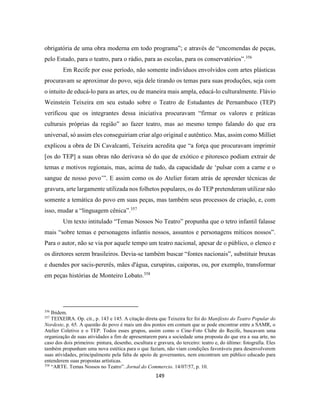 149
obrigatória de uma obra moderna em todo programa”; e através de “encomendas de peças,
pelo Estado, para o teatro, para o rádio, para as escolas, para os conservatórios”.356
Em Recife por esse período, não somente indivíduos envolvidos com artes plásticas
procuravam se aproximar do povo, seja dele tirando os temas para suas produções, seja com
o intuito de educá-lo para as artes, ou de maneira mais ampla, educá-lo culturalmente. Flávio
Weinstein Teixeira em seu estudo sobre o Teatro de Estudantes de Pernambuco (TEP)
verificou que os integrantes dessa iniciativa procuravam “firmar os valores e práticas
culturais próprias da região” ao fazer teatro, mas ao mesmo tempo falando do que era
universal, só assim eles conseguiriam criar algo original e autêntico. Mas, assim como Milliet
explicou a obra de Di Cavalcanti, Teixeira acredita que “a força que procuravam imprimir
[os do TEP] a suas obras não derivava só do que de exótico e pitoresco podiam extrair de
temas e motivos regionais, mas, acima de tudo, da capacidade de ‘pulsar com a carne e o
sangue de nosso povo’”. E assim como os do Atelier foram atrás de aprender técnicas de
gravura, arte largamente utilizada nos folhetos populares, os do TEP pretenderam utilizar não
somente a temática do povo em suas peças, mas também seus processos de criação, e, com
isso, mudar a “linguagem cênica”.357
Um texto intitulado “Temas Nossos No Teatro” propunha que o tetro infantil falasse
mais “sobre temas e personagens infantis nossos, assuntos e personagens míticos nossos”.
Para o autor, não se via por aquele tempo um teatro nacional, apesar de o público, o elenco e
os diretores serem brasileiros. Devia-se também buscar “fontes nacionais”, substituir bruxas
e duendes por sacis-pererês, mães d'água, curupiras, caiporas, ou, por exemplo, transformar
em peças histórias de Monteiro Lobato.358
356
Ibidem.
357
TEIXEIRA. Op. cit., p. 143 e 145. A citação direta que Teixeira fez foi do Manifesto do Teatro Popular do
Nordeste, p. 65. A questão do povo é mais um dos pontos em comum que se pode encontrar entre a SAMR, o
Atelier Coletivo e o TEP. Todos esses grupos, assim como o Cine-Foto Clube do Recife, buscavam uma
organização de suas atividades a fim de apresentarem para a sociedade uma proposta do que era a sua arte, no
caso dos dois primeiros: pintura, desenho, escultura e gravura, do terceiro: teatro e, do último: fotografia. Eles
também propunham uma nova estética para o que faziam, não viam condições favoráveis para desenvolverem
suas atividades, principalmente pela falta de apoio de governantes, nem encontram um público educado para
entenderem suas propostas artísticas.
358
“ARTE. Temas Nossos no Teatro”. Jornal do Commercio. 14/07/57, p. 10.
 