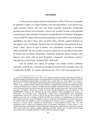15
Introdução
1. Uma parcela da imprensa do Recife nas décadas de 1940 e 1950 esteve encarregada
de apresentar a cidade, ou a região Nordeste, como potencial artístico, ou de maneira mais
ampla, potencial cultural. Para isso, nela foram veiculados documentos considerados
oportunos para reforçar tal característica. Arquivos, por exemplo, foi uma revista publicada
no período pelo órgão municipal inicialmente nomeado Diretoria de Estatística Propaganda
e Turismo (DEPT) e depois Diretoria de Documentação e Cultura (DDC), e serviu de maneira
semelhante a um arquivo físico, como seu nome sugere, contando, segundo declarava em
suas páginas, com a colaboração “de autores dos mais distinguidos e documentação diversa,
antiga e atual”, através da qual se poderia, “sem dificuldades, recompor as atividades
culturais do Recife” nos anos os quais a revista era editada. Em seu conteúdo constam temas
de história local (de Recife, Pernambuco e Nordeste), arquitetura, poesia, literatura, artes
plásticas, entre outros, além de trazer fotografias e ilustrações, estas últimas, inclusive,
realizadas por um funcionário da própria DDC, Hélio Feijó.1
Nela há também uma espécie de catálogo com variados eventos, sobretudo
exposições, salões de arte e conferências, que naquele momento foram realizados, todos com
a colaboração da DDC. No volume referente aos anos 1952 a 1965 uma passagem diz: “é
1
A Arquivos foi publicada entre os anos 1942 e 1977, sempre vinculada à Prefeitura Municipal do Recife. As
edições analisadas nesta pesquisa estão no setor de periódicos do Centro de Documentação e Estudos de História
Brasileira da Fundação Joaquim Nabuco, em Recife. Para a citação direta ver: “Este número”. In: Arquivos.
Anos IV/X, N.os
7 a 20. Recife: Diretoria de Documentação e Cultura/Imprensa Oficial, 1953, p. III. Em relação
à DDC, ela veio substituir a DEPT, Diretoria de Estatística e Propaganda que, segundo Dirceu Marroquim, fora
“criada pela Prefeitura com o intuito de ‘divulgar, de maneira regular e oportuna, a vida e as coisas do Recife’”,
dentro de um plano para o desenvolvimento do turismo na cidade, de alcance nacional e internacional, fazendo
com que “os visitantes conhecessem a cidade, suas feiras, suas peculiaridades e seus ares pitorescos”. Ver
MARROQUIM, Dirceu S. M. “Histórias de um navio holandês (1939): antecipações do turismo em
Pernambuco”. In: CASTRO, Celso, GUIMARÃES, Valeria Lima e MAGALHÃES, Aline Montenegro
(organizadores). História do Turismo no Brasil. Rio de Janeiro: Editora FGV, 2013, p. 201. O objetivo da
prefeitura municipal com a mudança da DEPT pela DDC seria implantar “um departamento de cultura com
maior âmbito, prevendo a criação de múltiplos serviços e, sobretudo, a possibilidade de ser levado a bom termo
um eficiente plano de trabalho em favor das populações de menores recursos econômicos”. Bibliotecas
Populares no Recife. Recife: Diretoria de Documentação e Cultura/Imprensa Oficial, 1951, s/p. Para
informações sobre as diretrizes da Diretoria recorri ao documento supracitado, a revista Arquivos, e aos
relatórios municipais apresentados à Câmara Municipal do Recife que compreenderam o período da pesquisa,
1948 a 1957, sendo estes, inclusive, também elaborados pela DDC. Saliento que as citações diretas em todo
esse trabalho terão a ortografia atualizada, contudo, mantida a pontuação original.
 