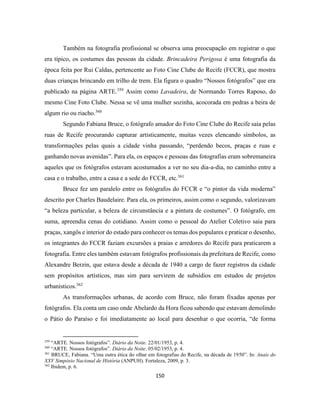 150
Também na fotografia profissional se observa uma preocupação em registrar o que
era típico, os costumes das pessoas da cidade. Brincadeira Perigosa é uma fotografia da
época feita por Rui Caldas, pertencente ao Foto Cine Clube do Recife (FCCR), que mostra
duas crianças brincando em trilho de trem. Ela figura o quadro “Nossos fotógrafos” que era
publicado na página ARTE.359
Assim como Lavadeira, de Normando Torres Raposo, do
mesmo Cine Foto Clube. Nessa se vê uma mulher sozinha, acocorada em pedras a beira de
algum rio ou riacho.360
Segundo Fabiana Bruce, o fotógrafo amador do Foto Cine Clube do Recife saia pelas
ruas de Recife procurando capturar artisticamente, muitas vezes elencando símbolos, as
transformações pelas quais a cidade vinha passando, “perdendo becos, praças e ruas e
ganhando novas avenidas”. Para ela, os espaços e pessoas das fotografias eram sobremaneira
aqueles que os fotógrafos estavam acostumados a ver no seu dia-a-dia, no caminho entre a
casa e o trabalho, entre a casa e a sede do FCCR, etc.361
Bruce fez um paralelo entre os fotógrafos do FCCR e “o pintor da vida moderna”
descrito por Charles Baudelaire. Para ela, os primeiros, assim como o segundo, valorizavam
“a beleza particular, a beleza de circunstância e a pintura de costumes”. O fotógrafo, em
suma, apreendia cenas do cotidiano. Assim como o pessoal do Atelier Coletivo saia para
praças, xangôs e interior do estado para conhecer os temas dos populares e praticar o desenho,
os integrantes do FCCR faziam excursões a praias e arredores do Recife para praticarem a
fotografia. Entre eles também estavam fotógrafos profissionais da prefeitura de Recife, como
Alexandre Berzin, que estava desde a década de 1940 a cargo de fazer registros da cidade
sem propósitos artísticos, mas sim para servirem de subsídios em estudos de projetos
urbanísticos.362
As transformações urbanas, de acordo com Bruce, não foram fixadas apenas por
fotógrafos. Ela conta um caso onde Abelardo da Hora ficou sabendo que estavam demolindo
o Pátio do Paraíso e foi imediatamente ao local para desenhar o que ocorria, “de forma
359
“ARTE. Nossos fotógrafos”. Diário da Noite. 22/01/1953, p. 4.
360
“ARTE. Nossos fotógrafos”. Diário da Noite. 05/02/1953, p. 4.
361
BRUCE, Fabiana. “Uma outra ética do olhar em fotografias do Recife, na década de 1950”. In: Anais do
XXV Simpósio Nacional de História (ANPUH). Fortaleza, 2009, p. 3.
362
Ibidem, p. 6.
 