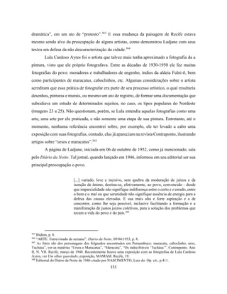 151
dramática”, em um ato de “protesto”.363
E essa mudança da paisagem de Recife estava
mesmo sendo alvo da preocupação de alguns artistas, como demonstrou Ladjane com seus
textos em defesa da não descaracterização da cidade.364
Lula Cardoso Ayres foi o artista que talvez mais tenha aproximado a fotografia da a
pintura, visto que ele próprio fotografava. Entre as décadas de 1930-1950 ele fez muitas
fotografias do povo: moradores e trabalhadores de engenho, índios da aldeia Fulni-ô, bem
como participantes de maracatus, caboclinhos, etc. Algumas considerações sobre o artista
acreditam que essa prática de fotografar era parte de seu processo artístico, o qual resultaria
desenhos, pinturas e murais, ou mesmo um ato de registro, de formar uma documentação que
subsidiava um estudo de determinados sujeitos, no caso, os tipos populares do Nordeste
(imagens 23 a 25). Não questionam, porém, se Lula entendia aquelas fotografias como uma
arte, uma arte por ele praticada, e não somente uma etapa de sua pintura. Entretanto, até o
momento, nenhuma referência encontrei sobre, por exemplo, ele ter levado a cabo uma
exposição com suas fotografias, contudo, elas já apareciam na revista Contraponto, ilustrando
artigos sobre “ursos e maracatus”.365
A página de Ladjane, iniciada em 06 de outubro de 1952, como já mencionado, saía
pelo Diário da Noite. Tal jornal, quando lançado em 1946, informou em seu editorial ser sua
principal preocupação o povo.
[...] variado, leve e incisivo, sem quebra da moderação de juízos e da
isenção de ânimo, destina-se, efetivamente, ao povo, convencido - desde
que imparcialidade não signifique indiferença entre o certo e o errado, entre
o bem e o mal ou que serenidade não signifique ausência de energia para a
defesa das causas elevadas. E sua mais alta e forte aspiração e a de
concorrer, como lhe seja possível, inclusive facilitando a formação e a
manifestação de justos juízos coletivos, para a solução dos problemas que
tocam a vida do povo e do país.366
363
Ibidem, p. 8.
364
“ARTE. Entrevistado da semana”. Diário da Noite. 09/04/1953, p. 8.
365
As fotos são dos personagens dos folguedos encontrados em Pernambuco: maracatu, caboclinho, urso,
Tucháus”, ver as matérias “Ursos e Maracatus”, “Maracatu”, “Os indecifráveis ‘Tucháus’”. Contraponto. Ano
II, N. VII. Recife, março de 1948. Recentemente houve uma exposição com as fotografias de Lula Cardoso
Ayres, ver Um olhar guardado, exposição, MAMAM. Recife, 19.
366
Editorial do Diário da Noite de 1946 citado por NASCIMENTO, Luiz do. Op. cit., p.411.
 