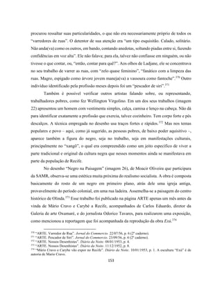 153
procurou ressaltar suas particularidades, o que não era necessariamente próprio de todos os
“varredores de ruas”. O detentor de sua atenção era “um tipo esquisitão. Calado, solitário.
Não anda(va) como os outros, em bando, contando anedotas, soltando piadas entre si, fazendo
confidências em voz alta”. Ele não falava; para ela, talvez não confiasse em ninguém, ou não
tivesse o que contar, ou, “então, contar para quê?”. Aos olhos de Ladjane, ele se concentrava
no seu trabalho de varrer as ruas, com “zelo quase feminino”, “fanático com a limpeza das
ruas. Magro, espigado como árvore jovem maneja(va) a vassoura como fantoche”.370
Outro
indivíduo identificado pela profissão meses depois foi um “pescador de siri”.371
Também é possível verificar outros artistas falando sobre, ou representando,
trabalhadores pobres, como fez Wellington Virgolino. Em um dos seus trabalhos (imagem
22) apresentou um homem com vestimenta simples, calça, camisa e lenço na cabeça. Não dá
para identificar exatamente a profissão que exercia, talvez cozinheiro. Tem corpo forte e pés
descalços. A técnica empregada no desenho usa traços fortes e rápidos.372
Mas nos temas
populares e povo – aqui, como já sugerido, as pessoas pobres, de baixo poder aquisitivo –,
aparece também a figura do negro, seja no trabalho, seja em manifestações culturais,
principalmente no “xangô”, o qual era compreendido como um jeito específico de viver a
parte tradicional e original da cultura negra que nesses momentos ainda se manifestava em
parte da população de Recife.
No desenho “Negro na Paisagem” (imagem 26), de Moacir Oliveira que participara
da SAMR, observa-se uma estética muita próxima do realismo socialista. A obra é composta
basicamente do rosto de um negro em primeiro plano, atrás dele uma igreja antiga,
provavelmente do período colonial, em uma rua ladeira. Assemelha-se a paisagem do centro
histórico de Olinda.373
Esse trabalho foi publicado na página ARTE apenas um mês antes da
vinda de Mário Cravo e Carybé a Recife, acompanhados de Carlos Eduardo, diretor da
Galeria de arte Oxumaré, e do jornalista Odorico Tavares, para realizarem uma exposição,
como mencionou a reportagem que foi acompanhada da reprodução da obra Exú.374
370
“ARTE. Varredor de Rua”. Jornal do Commercio. 22/07/56, p. 6 (2º caderno).
371
“ARTE. Pescador de Siri”. Jornal do Commercio. 23/09/56, p. 6 (2º caderno).
372
“ARTE. Nossos Desenhistas”. Diário da Noite. 08/01/1953, p. 4.
373
“ARTE. Nossos Desenhistas”. Diário da Noite. 11/12/1952, p. 8.
374
“Mário Cravo e Carybe vão expor no Recife”. Diário da Noite. 10/01/1953, p. 1. A escultura “Exú” é de
autoria de Mario Cravo.
 