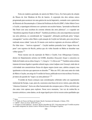154
Feita em madeira queimada, de autoria de Mário Cravo, Exú fazia parte da coleção
do Museu de Arte Moderna do Rio de Janeiro. A exposição dos dois artistas estava
programada para acontecer em uma galeria da rua da Imperatriz, contando com o patrocínio
da Diretoria de Documentação e Cultura da Prefeitura do Recife (DDC). Sobre Mário Cravo
e Carybé, a reportagem informou ser o primeiro um escultor baiano, “premiado na Bienal de
São Paulo com uma escultura da corrente abstrata das artes plásticas”, e o segundo um
“desenhista argentino fixado no Brasil”. Também já atribuía a eles uma importância nacional
nas artes plásticas, os considerando da “vanguarda”, afirmação justificada pelos “artigos
consagrados” escritos sobre Mário e pela atuação de Carybé em Salvador, pois este já havia
realizado nessa cidade “cerca de 24 murais com motivos regionais em diversos edifícios”.
Por falar nisso – “motivos regionais” – Carybé também pretendia levar “alguns bicos de
pena” com registros do Recife, prática que ele vinha fazendo na Bahia ao desenhar suas
velhas igrejas.375
Nesse mesmo ano da exposição de Mário e Carybé, Ivan Albuquerque Carneiro,
diretor do Departamento artístico da SAMR, desenhou Dançando Xangô e concorreu no
Salão do Estado com as obras Xangô n.º 1, Xangô n.º 2 e Maracatú.376
Também outras artistas
trataram de temas ligados à questão cultural negra, como Ladjane com Yemanjá, onde não só
a divindade tem características físicas de alguns negros (neste caso, cabelos crespos), mas
igualmente as devotas que aparecem no desenho.377
Mas em 1951, dois anos antes da vinda
de Mário e Carybe, um artigo de Yvonildo de Souza, publicado na revista recifense Nordeste,
já tratava da questão do “negro e as artes plásticas”.378
Yvonildo de Souza começou suas considerações refletindo sobre um esgotamento
intelectual da Europa, o que, para ele, ocasionou uma busca de novos valores, para além das
“clássicas fronteiras”. Seria um olhar humanizado dos europeus para a África, território por
eles antes visto apenas para explorar. Nesse novo momento, “em vez de roubar-lhe os
tesouros artísticos, como dantes, ou de negar àquele povo de tez escura certas qualidades que
375
Idem.
376
13º Salão de Pintura do Museu do Estado. Recife: Secretaria de Educação e Cultura, 1954.
377
“ARTE”. Diário da Noite. 05/02/1953, p. 4.
378
“O negro e as artes plásticas”. Nordeste. Recife, dezembro de 1951. Vale mencionar que Yvonildo era primo
dos irmãos integrantes do Atelier Coletivo Wilton de Souza e Wellington Virgolino.
 