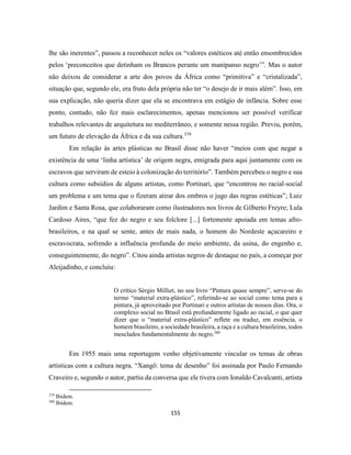 155
lhe são inerentes”, passou a reconhecer neles os “valores estéticos até então ensombrecidos
pelos ‘preconceitos que detinham os Brancos perante um manipanso negro’”. Mas o autor
não deixou de considerar a arte dos povos da África como “primitiva” e “cristalizada”,
situação que, segundo ele, era fruto dela própria não ter “o desejo de ir mais além”. Isso, em
sua explicação, não queria dizer que ela se encontrava em estágio de infância. Sobre esse
ponto, contudo, não fez mais esclarecimentos, apenas mencionou ser possível verificar
trabalhos relevantes de arquitetura no mediterrâneo, e somente nessa região. Previu, porém,
um futuro de elevação da África e da sua cultura.379
Em relação às artes plásticas no Brasil disse não haver “meios com que negar a
existência de uma ‘linha artística’ de origem negra, emigrada para aqui juntamente com os
escravos que serviram de esteio à colonização do território”. Também percebeu o negro e sua
cultura como subsídios de alguns artistas, como Portinari, que “encontrou no racial-social
um problema e um tema que o fizeram atirar dos ombros o jugo das regras estéticas”; Luiz
Jardim e Santa Rosa, que colaboraram como ilustradores nos livros de Gilberto Freyre; Lula
Cardoso Aires, “que fez do negro e seu folclore [...] fortemente apoiada em temas afro-
brasileiros, e na qual se sente, antes de mais nada, o homem do Nordeste açucareiro e
escravocrata, sofrendo a influência profunda do meio ambiente, da usina, do engenho e,
conseguintemente, do negro”. Citou ainda artistas negros de destaque no país, a começar por
Aleijadinho, e concluiu:
O crítico Sérgio Milliet, no seu livro “Pintura quase sempre”, serve-se do
termo “material extra-plástico”, referindo-se ao social como tema para a
pintura, já aproveitado por Portinari e outros artistas de nossos dias. Ora, o
complexo social no Brasil está profundamente ligado ao racial, o que quer
dizer que o “material extra-plástico” reflete ou traduz, em essência, o
homem brasileiro, a sociedade brasileira, a raça e a cultura brasileiras, todos
mesclados fundamentalmente do negro.380
Em 1955 mais uma reportagem venho objetivamente vincular os temas de obras
artísticas com a cultura negra. “Xangô: tema de desenho” foi assinada por Paulo Fernando
Craveiro e, segundo o autor, partiu da conversa que ele tivera com Ionaldo Cavalcanti, artista
379
Ibidem.
380
Ibidem.
 
